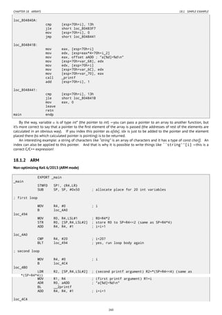 CHAPTER 18. ARRAYS 18.1. SIMPLE EXAMPLE
loc_804840A:
cmp [esp+70h+i], 13h
jle short loc_80483F7
mov [esp+70h+i], 0
jmp short loc_8048441
loc_804841B:
mov eax, [esp+70h+i]
mov edx, [esp+eax*4+70h+i_2]
mov eax, offset aADD ; "a[%d]=%dn"
mov [esp+70h+var_68], edx
mov edx, [esp+70h+i]
mov [esp+70h+var_6C], edx
mov [esp+70h+var_70], eax
call _printf
add [esp+70h+i], 1
loc_8048441:
cmp [esp+70h+i], 13h
jle short loc_804841B
mov eax, 0
leave
retn
main endp
By the way, variable a is of type int* (the pointer to int) —you can pass a pointer to an array to another function, but
it’s more correct to say that a pointer to the ﬁrst element of the array is passed (the addresses of rest of the elements are
calculated in an obvious way). If you index this pointer as a[idx], idx is just to be added to the pointer and the element
placed there (to which calculated pointer is pointing) is to be returned.
An interesting example: a string of characters like “string” is an array of characters and it has a type of const char[]. An
index can also be applied to this pointer. And that is why it is possible to write things like ``string''[i] —this is a
correct C/C++ expression!
18.1.2 ARM
Non-optimizing Keil 6/2013 (ARM mode)
EXPORT _main
_main
STMFD SP!, {R4,LR}
SUB SP, SP, #0x50 ; allocate place for 20 int variables
; first loop
MOV R4, #0 ; i
B loc_4A0
loc_494
MOV R0, R4,LSL#1 ; R0=R4*2
STR R0, [SP,R4,LSL#2] ; store R0 to SP+R4<<2 (same as SP+R4*4)
ADD R4, R4, #1 ; i=i+1
loc_4A0
CMP R4, #20 ; i<20?
BLT loc_494 ; yes, run loop body again
; second loop
MOV R4, #0 ; i
B loc_4C4
loc_4B0
LDR R2, [SP,R4,LSL#2] ; (second printf argument) R2=*(SP+R4<<4) (same as
*(SP+R4*4))
MOV R1, R4 ; (first printf argument) R1=i
ADR R0, aADD ; "a[%d]=%dn"
BL __2printf
ADD R4, R4, #1 ; i=i+1
loc_4C4
260
 