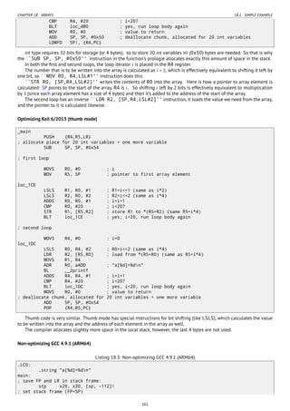 CHAPTER 18. ARRAYS 18.1. SIMPLE EXAMPLE
CMP R4, #20 ; i<20?
BLT loc_4B0 ; yes, run loop body again
MOV R0, #0 ; value to return
ADD SP, SP, #0x50 ; deallocate chunk, allocated for 20 int variables
LDMFD SP!, {R4,PC}
int type requires 32 bits for storage (or 4 bytes), so to store 20 int variables 80 (0x50) bytes are needed. So that is why
the ``SUB SP, SP, #0x50'' instruction in the function’s prologie allocates exactly this amount of space in the stack.
In both the ﬁrst and second loops, the loop iterator i is placed in the R4 register.
The number that is to be written into the array is calculated as i ∗ 2, which is effectively equivalent to shifting it left by
one bit, so ``MOV R0, R4,LSL#1'' instruction does this.
``STR R0, [SP,R4,LSL#2]'' writes the contents of R0 into the array. Here is how a pointer to array element is
calculated: SP points to the start of the array, R4 is i. So shifting i left by 2 bits is effectively equivalent to multiplication
by 4 (since each array element has a size of 4 bytes) and then it’s added to the address of the start of the array.
The second loop has an inverse ``LDR R2, [SP,R4,LSL#2]'' instruction, it loads the value we need from the array,
and the pointer to it is calculated likewise.
Optimizing Keil 6/2013 (thumb mode)
_main
PUSH {R4,R5,LR}
; allocate place for 20 int variables + one more variable
SUB SP, SP, #0x54
; first loop
MOVS R0, #0 ; i
MOV R5, SP ; pointer to first array element
loc_1CE
LSLS R1, R0, #1 ; R1=i<<1 (same as i*2)
LSLS R2, R0, #2 ; R2=i<<2 (same as i*4)
ADDS R0, R0, #1 ; i=i+1
CMP R0, #20 ; i<20?
STR R1, [R5,R2] ; store R1 to *(R5+R2) (same R5+i*4)
BLT loc_1CE ; yes, i<20, run loop body again
; second loop
MOVS R4, #0 ; i=0
loc_1DC
LSLS R0, R4, #2 ; R0=i<<2 (same as i*4)
LDR R2, [R5,R0] ; load from *(R5+R0) (same as R5+i*4)
MOVS R1, R4
ADR R0, aADD ; "a[%d]=%dn"
BL __2printf
ADDS R4, R4, #1 ; i=i+1
CMP R4, #20 ; i<20?
BLT loc_1DC ; yes, i<20, run loop body again
MOVS R0, #0 ; value to return
; deallocate chunk, allocated for 20 int variables + one more variable
ADD SP, SP, #0x54
POP {R4,R5,PC}
Thumb code is very similar. Thumb mode has special instructions for bit shifting (like LSLS), which calculates the value
to be written into the array and the address of each element in the array as well.
The compiler allocates slightly more space in the local stack, however, the last 4 bytes are not used.
Non-optimizing GCC 4.9.1 (ARM64)
Listing 18.3: Non-optimizing GCC 4.9.1 (ARM64)
.LC0:
.string "a[%d]=%dn"
main:
; save FP and LR in stack frame:
stp x29, x30, [sp, -112]!
; set stack frame (FP=SP)
261
 