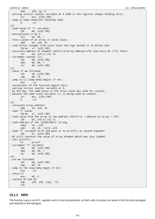 CHAPTER 18. ARRAYS 18.1. SIMPLE EXAMPLE
add x29, sp, 0
; setting initial counter variable at 0 (WZR is the register always holding zero):
str wzr, [x29,108]
; jump to loop condition checking code:
b .L2
.L3:
; load value of "i" variable:
ldr w0, [x29,108]
; multiplicate it by 2:
lsl w2, w0, 1
; find a place of an array in local stack:
add x0, x29, 24
; load 32-bit integer from local stack and sign extend it to 64-bit one:
ldrsw x1, [x29,108]
; calculate address of element (X0+X1<<2=array address+i*4) and store W2 (i*2) there:
str w2, [x0,x1,lsl 2]
; increment counter (i):
ldr w0, [x29,108]
add w0, w0, 1
str w0, [x29,108]
.L2:
; check if we finished:
ldr w0, [x29,108]
cmp w0, 19
; jump to L3 (loop body begin) if not:
ble .L3
; second part of the function begins here.
; setting initial counter variable at 0.
; by the way, the same place in the local stack was used for counter,
; because the same local variable (i) is being used as counter.
str wzr, [x29,108]
b .L4
.L5:
; calculate array address:
add x0, x29, 24
; load "i" value:
ldrsw x1, [x29,108]
; load value from the array at the address (X0+X1<<2 = address of array + i*4)
ldr w2, [x0,x1,lsl 2]
; load address of the "a[%d]=%dn" string:
adrp x0, .LC0
add x0, x0, :lo12:.LC0
; load "i" variable to W1 and pass it to printf() as second argument:
ldr w1, [x29,108]
; W2 still contains the value of array element which was just loaded.
; call printf():
bl printf
; increment "i" variable:
ldr w0, [x29,108]
add w0, w0, 1
str w0, [x29,108]
.L4:
; are we finished?
ldr w0, [x29,108]
cmp w0, 19
; jump to the loop body begin if not:
ble .L5
; return 0
mov w0, 0
; restore FP and LR:
ldp x29, x30, [sp], 112
ret
18.1.3 MIPS
The function uses a lot of S- registers which must be preserved, so that’s why its values are saved in the function prologue
and restored in the epilogue.
262
 