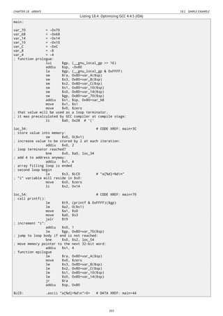 CHAPTER 18. ARRAYS 18.1. SIMPLE EXAMPLE
Listing 18.4: Optimizing GCC 4.4.5 (IDA)
main:
var_70 = -0x70
var_68 = -0x68
var_14 = -0x14
var_10 = -0x10
var_C = -0xC
var_8 = -8
var_4 = -4
; function prologue:
lui $gp, (__gnu_local_gp >> 16)
addiu $sp, -0x80
la $gp, (__gnu_local_gp & 0xFFFF)
sw $ra, 0x80+var_4($sp)
sw $s3, 0x80+var_8($sp)
sw $s2, 0x80+var_C($sp)
sw $s1, 0x80+var_10($sp)
sw $s0, 0x80+var_14($sp)
sw $gp, 0x80+var_70($sp)
addiu $s1, $sp, 0x80+var_68
move $v1, $s1
move $v0, $zero
; that value will be used as a loop terminator.
; it was precalculated by GCC compiler at compile stage:
li $a0, 0x28 # '('
loc_34: # CODE XREF: main+3C
; store value into memory:
sw $v0, 0($v1)
; increase value to be stored by 2 at each iteration:
addiu $v0, 2
; loop terminator reached?
bne $v0, $a0, loc_34
; add 4 to address anyway:
addiu $v1, 4
; array filling loop is ended
; second loop begin
la $s3, $LC0 # "a[%d]=%dn"
; "i" variable will reside in $s0:
move $s0, $zero
li $s2, 0x14
loc_54: # CODE XREF: main+70
; call printf():
lw $t9, (printf & 0xFFFF)($gp)
lw $a2, 0($s1)
move $a1, $s0
move $a0, $s3
jalr $t9
; increment "i":
addiu $s0, 1
lw $gp, 0x80+var_70($sp)
; jump to loop body if end is not reached:
bne $s0, $s2, loc_54
; move memory pointer to the next 32-bit word:
addiu $s1, 4
; function epilogue
lw $ra, 0x80+var_4($sp)
move $v0, $zero
lw $s3, 0x80+var_8($sp)
lw $s2, 0x80+var_C($sp)
lw $s1, 0x80+var_10($sp)
lw $s0, 0x80+var_14($sp)
jr $ra
addiu $sp, 0x80
$LC0: .ascii "a[%d]=%dn"<0> # DATA XREF: main+44
263
 