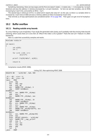 CHAPTER 18. ARRAYS 18.2. BUFFER OVERFLOW
Something interesting: there are two loops and the ﬁrst one doesn’t needs i, it needs only i ∗ 2 (increased by 2 at each
iteration) and also the address in memory (increased by 4 at each iteration). So here we see two variables, one (in $V0)
increasing by 2 each time, and another (in $V1) — by 4.
The second loop is where printf() is called and it reports the value of i to the user, so there is a variable which is
increased by 1 each time (in $S0) and also a memory address (in $S1) increased by 4 each time.
That reminds us of loop optimizations we considered earlier: 39 on page 480. Their goal is to get rid of of multiplica-
tions.
18.2 Buffer overﬂow
18.2.1 Reading outside array bounds
So, array indexing is just array[index]. If you study the generated code closely, you’ll probably note the missing index bounds
checking, which could check if it is less than 20. What if the index is 20 or greater? That’s the one C/C++ feature it is often
blamed for.
Here is a code that successfully compiles and works:
#include <stdio.h>
int main()
{
int a[20];
int i;
for (i=0; i<20; i++)
a[i]=i*2;
printf ("a[20]=%dn", a[20]);
return 0;
};
Compilation results (MSVC 2008):
Listing 18.5: Non-optimizing MSVC 2008
$SG2474 DB 'a[20]=%d', 0aH, 00H
_i$ = -84 ; size = 4
_a$ = -80 ; size = 80
_main PROC
push ebp
mov ebp, esp
sub esp, 84
mov DWORD PTR _i$[ebp], 0
jmp SHORT $LN3@main
$LN2@main:
mov eax, DWORD PTR _i$[ebp]
add eax, 1
mov DWORD PTR _i$[ebp], eax
$LN3@main:
cmp DWORD PTR _i$[ebp], 20
jge SHORT $LN1@main
mov ecx, DWORD PTR _i$[ebp]
shl ecx, 1
mov edx, DWORD PTR _i$[ebp]
mov DWORD PTR _a$[ebp+edx*4], ecx
jmp SHORT $LN2@main
$LN1@main:
mov eax, DWORD PTR _a$[ebp+80]
push eax
push OFFSET $SG2474 ; 'a[20]=%d'
call DWORD PTR __imp__printf
add esp, 8
xor eax, eax
mov esp, ebp
pop ebp
ret 0
_main ENDP
264
 