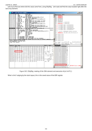 CHAPTER 18. ARRAYS 18.2. BUFFER OVERFLOW
Let’s try to ﬁnd out where did this value come from, using OllyDbg. Let’s load and ﬁnd the value located right after the
last array element:
Figure 18.3: OllyDbg: reading of the 20th element and execution of printf()
What is this? Judging by the stack layout, this is the saved value of the EBP register.
266
 
