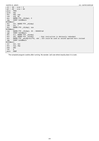 CHAPTER 18. ARRAYS 18.2. BUFFER OVERFLOW
_i$ = -84 ; size = 4
_a$ = -80 ; size = 80
_main PROC
push ebp
mov ebp, esp
sub esp, 84
mov DWORD PTR _i$[ebp], 0
jmp SHORT $LN3@main
$LN2@main:
mov eax, DWORD PTR _i$[ebp]
add eax, 1
mov DWORD PTR _i$[ebp], eax
$LN3@main:
cmp DWORD PTR _i$[ebp], 30 ; 0000001eH
jge SHORT $LN1@main
mov ecx, DWORD PTR _i$[ebp]
mov edx, DWORD PTR _i$[ebp] ; that instruction is obviously redundant
mov DWORD PTR _a$[ebp+ecx*4], edx ; ECX could be used as second operand here instead
jmp SHORT $LN2@main
$LN1@main:
xor eax, eax
mov esp, ebp
pop ebp
ret 0
_main ENDP
The compiled program crashes after running. No wonder. Let’s see where exactly does it is crash.
268
 