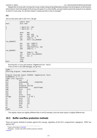 CHAPTER 18. ARRAYS 18.3. BUFFER OVERFLOW PROTECTION METHODS
Replace the int array with a string (char array), create a long string deliberately and pass it to the program, to the function,
which doesn’t check the length of the string and copies it in a short buffer, and you’ll able to point the program to an address
to which it must jump. It’s not that simple in reality, but that is how it emerged 5
GCC
Let’s try the same code in GCC 4.4.1. We get:
public main
main proc near
a = dword ptr -54h
i = dword ptr -4
push ebp
mov ebp, esp
sub esp, 60h ; 96
mov [ebp+i], 0
jmp short loc_80483D1
loc_80483C3:
mov eax, [ebp+i]
mov edx, [ebp+i]
mov [ebp+eax*4+a], edx
add [ebp+i], 1
loc_80483D1:
cmp [ebp+i], 1Dh
jle short loc_80483C3
mov eax, 0
leave
retn
main endp
Running this in Linux will produce: Segmentation fault.
If we run this in the GDB debugger, we get this:
(gdb) r
Starting program: /home/dennis/RE/1
Program received signal SIGSEGV, Segmentation fault.
0x00000016 in ?? ()
(gdb) info registers
eax 0x0 0
ecx 0xd2f96388 -755407992
edx 0x1d 29
ebx 0x26eff4 2551796
esp 0xbffff4b0 0xbffff4b0
ebp 0x15 0x15
esi 0x0 0
edi 0x0 0
eip 0x16 0x16
eflags 0x10202 [ IF RF ]
cs 0x73 115
ss 0x7b 123
ds 0x7b 123
es 0x7b 123
fs 0x0 0
gs 0x33 51
(gdb)
The register values are slightly different than in win32 example, since the stack layout is slightly different too.
18.3 Buffer overﬂow protection methods
There are several methods to protect against this scourge, regardless of the C/C++ programmers’ negligence. MSVC has
options like6
:
5Classic article about it: [One96].
6Wikipedia: compiler-side buffer overﬂow protection methods:
wikipedia
271
 