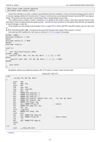 CHAPTER 18. ARRAYS 18.3. BUFFER OVERFLOW PROTECTION METHODS
/RTCs Stack Frame runtime checking
/GZ Enable stack checks (/RTCs)
One of the methods is to write a random value between the local variables in stack at function prologue and to check it
in function epilogue before the function exits. If value is not the same, do not execute the last instruction RET, but stop (or
hang). The process will halt, but that is much better than a remote attack to your host.
This random value is called a “canary” sometimes, it is related to the miners’ canary7
, they were used by miners in the
past days in order to detect poisonous gases quickly. Canaries are very sensitive to mine gases, they become very agitated
in case of danger, or even die.
If we compile our very simple array example ( 18.1 on page 257) in MSVC with RTC1 and RTCs option, you can see a call
to
@_RTC_CheckStackVars@8 a function at the end of the function that checks if the “canary” is correct.
Let’s see how GCC handles this. Let’s take an alloca() ( 5.2.4 on page 25) example:
#ifdef __GNUC__
#include <alloca.h> // GCC
#else
#include <malloc.h> // MSVC
#endif
#include <stdio.h>
void f()
{
char *buf=(char*)alloca (600);
#ifdef __GNUC__
snprintf (buf, 600, "hi! %d, %d, %dn", 1, 2, 3); // GCC
#else
_snprintf (buf, 600, "hi! %d, %d, %dn", 1, 2, 3); // MSVC
#endif
puts (buf);
};
By default, without any additional options, GCC 4.7.3 inserts a “canary” check into the code:
Listing 18.7: GCC 4.7.3
.LC0:
.string "hi! %d, %d, %dn"
f:
push ebp
mov ebp, esp
push ebx
sub esp, 676
lea ebx, [esp+39]
and ebx, -16
mov DWORD PTR [esp+20], 3
mov DWORD PTR [esp+16], 2
mov DWORD PTR [esp+12], 1
mov DWORD PTR [esp+8], OFFSET FLAT:.LC0 ; "hi! %d, %d, %dn"
mov DWORD PTR [esp+4], 600
mov DWORD PTR [esp], ebx
mov eax, DWORD PTR gs:20 ; canary
mov DWORD PTR [ebp-12], eax
xor eax, eax
call _snprintf
mov DWORD PTR [esp], ebx
call puts
mov eax, DWORD PTR [ebp-12]
xor eax, DWORD PTR gs:20 ; check canary
jne .L5
mov ebx, DWORD PTR [ebp-4]
leave
ret
.L5:
call __stack_chk_fail
7wikipedia
272
 