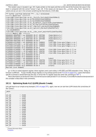 CHAPTER 18. ARRAYS 18.3. BUFFER OVERFLOW PROTECTION METHODS
The random value is located in gs:20. It gets written on the stack and then at the end of the function the value in the
stack is compared with the correct “canary” in gs:20. If the values are not equal, the __stack_chk_fail function is
called and we can see in the console something like that (Ubuntu 13.04 x86):
*** buffer overflow detected ***: ./2_1 terminated
======= Backtrace: =========
/lib/i386-linux-gnu/libc.so.6(__fortify_fail+0x63)[0xb7699bc3]
/lib/i386-linux-gnu/libc.so.6(+0x10593a)[0xb769893a]
/lib/i386-linux-gnu/libc.so.6(+0x105008)[0xb7698008]
/lib/i386-linux-gnu/libc.so.6(_IO_default_xsputn+0x8c)[0xb7606e5c]
/lib/i386-linux-gnu/libc.so.6(_IO_vfprintf+0x165)[0xb75d7a45]
/lib/i386-linux-gnu/libc.so.6(__vsprintf_chk+0xc9)[0xb76980d9]
/lib/i386-linux-gnu/libc.so.6(__sprintf_chk+0x2f)[0xb7697fef]
./2_1[0x8048404]
/lib/i386-linux-gnu/libc.so.6(__libc_start_main+0xf5)[0xb75ac935]
======= Memory map: ========
08048000-08049000 r-xp 00000000 08:01 2097586 /home/dennis/2_1
08049000-0804a000 r--p 00000000 08:01 2097586 /home/dennis/2_1
0804a000-0804b000 rw-p 00001000 08:01 2097586 /home/dennis/2_1
094d1000-094f2000 rw-p 00000000 00:00 0 [heap]
b7560000-b757b000 r-xp 00000000 08:01 1048602 /lib/i386-linux-gnu/libgcc_s.so.1
b757b000-b757c000 r--p 0001a000 08:01 1048602 /lib/i386-linux-gnu/libgcc_s.so.1
b757c000-b757d000 rw-p 0001b000 08:01 1048602 /lib/i386-linux-gnu/libgcc_s.so.1
b7592000-b7593000 rw-p 00000000 00:00 0
b7593000-b7740000 r-xp 00000000 08:01 1050781 /lib/i386-linux-gnu/libc-2.17.so
b7740000-b7742000 r--p 001ad000 08:01 1050781 /lib/i386-linux-gnu/libc-2.17.so
b7742000-b7743000 rw-p 001af000 08:01 1050781 /lib/i386-linux-gnu/libc-2.17.so
b7743000-b7746000 rw-p 00000000 00:00 0
b775a000-b775d000 rw-p 00000000 00:00 0
b775d000-b775e000 r-xp 00000000 00:00 0 [vdso]
b775e000-b777e000 r-xp 00000000 08:01 1050794 /lib/i386-linux-gnu/ld-2.17.so
b777e000-b777f000 r--p 0001f000 08:01 1050794 /lib/i386-linux-gnu/ld-2.17.so
b777f000-b7780000 rw-p 00020000 08:01 1050794 /lib/i386-linux-gnu/ld-2.17.so
bff35000-bff56000 rw-p 00000000 00:00 0 [stack]
Aborted (core dumped)
gs—is the so-called segment register, these registers were used widely in MS-DOS and DOS-extenders times. Today, its
function is different. To say it brieﬂy, the gs register in Linux always points to the TLS ( 65 on page 671) —some information
speciﬁc to thread is stored there (by the way, in win32 the fs register plays the same role, pointing to TIB8 9
).
More information can be found in the Linux kernel source code (at least in 3.11 version), in arch/x86/include/asm/stackprotector.h
this variable is described in the comments.
18.3.1 Optimizing Xcode 4.6.3 (LLVM) (thumb-2 mode)
Let’s get back to our simple array example ( 18.1 on page 257), again, now we can see how LLVM checks the correctness of
the “canary”:
_main
var_64 = -0x64
var_60 = -0x60
var_5C = -0x5C
var_58 = -0x58
var_54 = -0x54
var_50 = -0x50
var_4C = -0x4C
var_48 = -0x48
var_44 = -0x44
var_40 = -0x40
var_3C = -0x3C
var_38 = -0x38
var_34 = -0x34
var_30 = -0x30
var_2C = -0x2C
var_28 = -0x28
var_24 = -0x24
var_20 = -0x20
8Thread Information Block
9wikipedia
273
 
