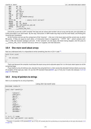 CHAPTER 18. ARRAYS 18.4. ONE MORE WORD ABOUT ARRAYS
MOV R0, R4
MOV R1, R5
BLX _printf
CMP R5, #0x13
BNE loc_2F14
LDR.W R0, [R8]
LDR R1, [SP,#0x64+canary]
CMP R0, R1
ITTTT EQ ; canary still correct?
MOVEQ R0, #0
ADDEQ SP, SP, #0x54
LDREQ.W R8, [SP+0x64+var_64],#4
POPEQ {R4-R7,PC}
BLX ___stack_chk_fail
First of all, as we see, LLVM “unrolled” the loop and all values were written into an array one-by-one, pre-calculated, as
LLVM concluded it can work faster. By the way, instructions in ARM mode may help to do this even faster, and ﬁnding this
could be your homework.
At the function end we see the comparison of the “canaries” —the one in the local stack and the correct one, to which
R8 points. If they are equal to each other, a 4-instruction block is triggered by ``ITTTT EQ'', which contains writ-
ing 0 in R0, the function epilogue and exit. If the “canaries” are not equal, the block being skipped, and the jump to
___stack_chk_fail function will occur, which, as I suppose, will halt execution.
18.4 One more word about arrays
Now we understand why it is impossible to write something like this in C/C++ code 10
:
void f(int size)
{
int a[size];
...
};
That’s just because the compiler must know the exact array size to allocate space for it in the local stack layout on at the
compiling stage.
If you need an array of arbitrary size, allocate it by using malloc(), then access the allocated memory block as an array
of variables of the type you need. Or use the C99 standard feature[ISO07, pp. 6.7.5/2], but it looks like alloca() ( 5.2.4 on
page 25) internally.
18.5 Array of pointers to strings
Here is an example for an array of pointers.
Listing 18.8: Get month name
#include <stdio.h>
const char* month1[]=
{
"January",
"February",
"March",
"April",
"May",
"June",
"July",
"August",
"September",
"October",
"November",
"December"
};
// in 0..11 range
const char* get_month1 (int month)
10However, it is possible in C99 standard[ISO07, pp. 6.7.5/2]: GCC actually does this by allocating an array dynamically on the stack (like alloca() ( 5.2.4
on page 25))
275
 