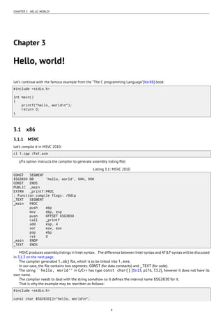 CHAPTER 3. HELLO, WORLD!
Chapter 3
Hello, world!
Let’s continue with the famous example from the “The C programming Language”[Ker88] book:
#include <stdio.h>
int main()
{
printf("hello, worldn");
return 0;
}
3.1 x86
3.1.1 MSVC
Let’s compile it in MSVC 2010:
cl 1.cpp /Fa1.asm
(/Fa option instructs the compiler to generate assembly listing ﬁle)
Listing 3.1: MSVC 2010
CONST SEGMENT
$SG3830 DB 'hello, world', 0AH, 00H
CONST ENDS
PUBLIC _main
EXTRN _printf:PROC
; Function compile flags: /Odtp
_TEXT SEGMENT
_main PROC
push ebp
mov ebp, esp
push OFFSET $SG3830
call _printf
add esp, 4
xor eax, eax
pop ebp
ret 0
_main ENDP
_TEXT ENDS
MSVC produces assembly listings in Intel-syntax. The difference between Intel-syntax and AT&T-syntax will be discussed
in 3.1.3 on the next page.
The compiler generated 1.obj ﬁle, which is to be linked into 1.exe.
In our case, the ﬁle contains two segments: CONST (for data constants) and _TEXT (for code).
The string ``hello, world'' in C/C++ has type const char[] [Str13, p176, 7.3.2], however it does not have its
own name.
The compiler needs to deal with the string somehow so it deﬁnes the internal name $SG3830 for it.
That is why the example may be rewritten as follows:
#include <stdio.h>
const char $SG3830[]="hello, worldn";
6
 
