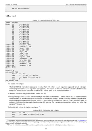 CHAPTER 18. ARRAYS 18.5. ARRAY OF POINTERS TO STRINGS
{
return month1[month];
};
18.5.1 x64
Listing 18.9: Optimizing MSVC 2013 x64
_DATA SEGMENT
month1 DQ FLAT:$SG3122
DQ FLAT:$SG3123
DQ FLAT:$SG3124
DQ FLAT:$SG3125
DQ FLAT:$SG3126
DQ FLAT:$SG3127
DQ FLAT:$SG3128
DQ FLAT:$SG3129
DQ FLAT:$SG3130
DQ FLAT:$SG3131
DQ FLAT:$SG3132
DQ FLAT:$SG3133
$SG3122 DB 'January', 00H
$SG3123 DB 'February', 00H
$SG3124 DB 'March', 00H
$SG3125 DB 'April', 00H
$SG3126 DB 'May', 00H
$SG3127 DB 'June', 00H
$SG3128 DB 'July', 00H
$SG3129 DB 'August', 00H
$SG3130 DB 'September', 00H
$SG3156 DB '%s', 0aH, 00H
$SG3131 DB 'October', 00H
$SG3132 DB 'November', 00H
$SG3133 DB 'December', 00H
_DATA ENDS
month$ = 8
get_month1 PROC
movsxd rax, ecx
lea rcx, OFFSET FLAT:month1
mov rax, QWORD PTR [rcx+rax*8]
ret 0
get_month1 ENDP
The code is very simple:
• The ﬁrst MOVSXD instruction copies a 32-bit value from ECX (where month argument is passed) to RAX with sign-
extension (because the month argument is of type int). The reason for the sign extension is that this 32-bit value is
to be used in calculations with other 64-bit values. Hence, it has to be promoted to 64-bit 11
.
• Then the address of the pointer table is loaded into RCX.
• Finally, the input value (month) is multiplied by 8 and added to the address. Indeed: we are in a 64-bit environment
and all address (or pointers) require exactly 64 bits (or 8 bytes) for storage. Hence, each table element is 8 bytes wide.
And that’s why to pick a speciﬁc element, month ∗ 8 bytes has to be skipped from the start. That’s what MOV does. In
addition, this instruction also loads the element at this address. For 1, an element would be a pointer to a string that
contains “February”, etc.
Optimizing GCC 4.9 can do the job even better 12
:
Listing 18.10: Optimizing GCC 4.9 x64
movsx rdi, edi
mov rax, QWORD PTR month1[0+rdi*8]
ret
11It is somewhat weird, but negative array index could be passed here as month (negative array indices will have been explained later: 52 on page 589)
. And if this happens, the negative input value of int type is sign-extended correctly and the corresponding element before table is picked. It is not going
to work correctly without sign-extension.
12“0+” was left in the listing because GCC assembler output is not tidy enough to eliminate it. It’s displacement, and it’s zero here.
276
 