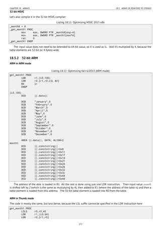 CHAPTER 18. ARRAYS 18.5. ARRAY OF POINTERS TO STRINGS
32-bit MSVC
Let’s also compile it in the 32-bit MSVC compiler:
Listing 18.11: Optimizing MSVC 2013 x86
_month$ = 8
_get_month1 PROC
mov eax, DWORD PTR _month$[esp-4]
mov eax, DWORD PTR _month1[eax*4]
ret 0
_get_month1 ENDP
The input value does not need to be extended to 64-bit value, so it is used as is. And it’s multiplied by 4, because the
table elements are 32-bit (or 4 bytes) wide.
18.5.2 32-bit ARM
ARM in ARM mode
Listing 18.12: Optimizing Keil 6/2013 (ARM mode)
get_month1 PROC
LDR r1,|L0.100|
LDR r0,[r1,r0,LSL #2]
BX lr
ENDP
|L0.100|
DCD ||.data||
DCB "January",0
DCB "February",0
DCB "March",0
DCB "April",0
DCB "May",0
DCB "June",0
DCB "July",0
DCB "August",0
DCB "September",0
DCB "October",0
DCB "November",0
DCB "December",0
AREA ||.data||, DATA, ALIGN=2
month1
DCD ||.conststring||
DCD ||.conststring||+0x8
DCD ||.conststring||+0x11
DCD ||.conststring||+0x17
DCD ||.conststring||+0x1d
DCD ||.conststring||+0x21
DCD ||.conststring||+0x26
DCD ||.conststring||+0x2b
DCD ||.conststring||+0x32
DCD ||.conststring||+0x3c
DCD ||.conststring||+0x44
DCD ||.conststring||+0x4d
The address of the able is loaded in R1. All the rest is done using just one LDR instruction. Then input value month
is shifted left by 2 (which is the same as multiplying by 4), then added to R1 (where the address of the table is) and then a
table element is loaded from this address. The 32-bit table element is loaded into R0 from the table.
ARM in Thumb mode
The code is mostly the same, but less dense, because the LSL sufﬁx cannot be speciﬁed in the LDR instruction here:
get_month1 PROC
LSLS r0,r0,#2
LDR r1,|L0.64|
LDR r0,[r1,r0]
277
 