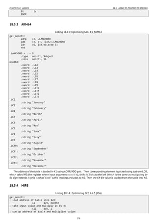 CHAPTER 18. ARRAYS 18.5. ARRAY OF POINTERS TO STRINGS
BX lr
ENDP
18.5.3 ARM64
Listing 18.13: Optimizing GCC 4.9 ARM64
get_month1:
adrp x1, .LANCHOR0
add x1, x1, :lo12:.LANCHOR0
ldr x0, [x1,w0,sxtw 3]
ret
.LANCHOR0 = . + 0
.type month1, %object
.size month1, 96
month1:
.xword .LC2
.xword .LC3
.xword .LC4
.xword .LC5
.xword .LC6
.xword .LC7
.xword .LC8
.xword .LC9
.xword .LC10
.xword .LC11
.xword .LC12
.xword .LC13
.LC2:
.string "January"
.LC3:
.string "February"
.LC4:
.string "March"
.LC5:
.string "April"
.LC6:
.string "May"
.LC7:
.string "June"
.LC8:
.string "July"
.LC9:
.string "August"
.LC10:
.string "September"
.LC11:
.string "October"
.LC12:
.string "November"
.LC13:
.string "December"
The address of the table is loaded in X1 using ADRP/ADD pair. Then corresponding element is picked using just one LDR,
which takes W0 (the register where input argument month is), shifts it 3 bits to the left (which is the same as multiplying by
8), sign-extends it (this is what “sxtw” sufﬁx implies) and adds to X0. Then the 64-bit value is loaded from the table into X0.
18.5.4 MIPS
Listing 18.14: Optimizing GCC 4.4.5 (IDA)
get_month1:
; load address of table into $v0:
la $v0, month1
; take input value and multiply it by 4:
sll $a0, 2
; sum up address of table and multiplied value:
278
 