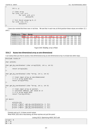 CHAPTER 18. ARRAYS 18.6. MULTIDIMENSIONAL ARRAYS
{
int x, y;
// clear array
for (x=0; x<3; x++)
for (y=0; y<4; y++)
a[x][y]=0;
// fill third column by 0..2:
for (x=0; x<3; x++)
a[x][2]=x;
};
I have also marked the three rows in red here. We see that in each row, at third position these values are written: 0, 1
and 2.
Figure 18.8: OllyDbg: array is ﬁlled
18.6.2 Access two-dimensional array as one-dimensional
I can easily show you how to access a two-dimensional array as one-dimensional array in at least two other ways:
#include <stdio.h>
char a[3][4];
char get_by_coordinates1 (char array[3][4], int a, int b)
{
return array[a][b];
};
char get_by_coordinates2 (char *array, int a, int b)
{
// treat input array as one-dimensional
// 4 is array width here
return array[a*4+b];
};
char get_by_coordinates3 (char *array, int a, int b)
{
// treat input array as pointer,
// calculate address, get value at it
// 4 is array width here
return *(array+a*4+b);
};
int main()
{
a[2][3]=123;
printf ("%dn", get_by_coordinates1(a, 2, 3));
printf ("%dn", get_by_coordinates2(a, 2, 3));
printf ("%dn", get_by_coordinates3(a, 2, 3));
};
Compile and run it: it shows correct values.
What MSVC 2013 did is fascinating, all three routines are just the same!
Listing 18.22: Optimizing MSVC 2013 x64
array$ = 8
a$ = 16
b$ = 24
283
 