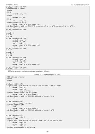 CHAPTER 18. ARRAYS 18.6. MULTIDIMENSIONAL ARRAYS
get_by_coordinates3 PROC
; RCX=address of array
; RDX=a
; R8=b
movsxd rax, r8d
; EAX=b
movsxd r9, edx
; R9=a
add rax, rcx
; RAX=b+address of array
movzx eax, BYTE PTR [rax+r9*4]
; AL=load byte at address RAX+R9*4=b+address of array+a*4=address of array+a*4+b
ret 0
get_by_coordinates3 ENDP
array$ = 8
a$ = 16
b$ = 24
get_by_coordinates2 PROC
movsxd rax, r8d
movsxd r9, edx
add rax, rcx
movzx eax, BYTE PTR [rax+r9*4]
ret 0
get_by_coordinates2 ENDP
array$ = 8
a$ = 16
b$ = 24
get_by_coordinates1 PROC
movsxd rax, r8d
movsxd r9, edx
add rax, rcx
movzx eax, BYTE PTR [rax+r9*4]
ret 0
get_by_coordinates1 ENDP
GCC also generates equivalent routines, but slightly different:
Listing 18.23: Optimizing GCC 4.9 x64
; RDI=address of array
; RSI=a
; RDX=b
get_by_coordinates1:
; sign-extend input 32-bit int values "a" and "b" to 64-bit ones
movsx rsi, esi
movsx rdx, edx
lea rax, [rdi+rsi*4]
; RAX=RDI+RSI*4=address of array+a*4
movzx eax, BYTE PTR [rax+rdx]
; AL=load byte at address RAX+RDX=address of array+a*4+b
ret
get_by_coordinates2:
lea eax, [rdx+rsi*4]
; RAX=RDX+RSI*4=b+a*4
cdqe
movzx eax, BYTE PTR [rdi+rax]
; AL=load byte at address RDI+RAX=address of array+b+a*4
ret
get_by_coordinates3:
sal esi, 2
; ESI=a<<2=a*4
; sign-extend input 32-bit int values "a*4" and "b" to 64-bit ones
movsx rdx, edx
movsx rsi, esi
add rdi, rsi
; RDI=RDI+RSI=address of array+a*4
284
 