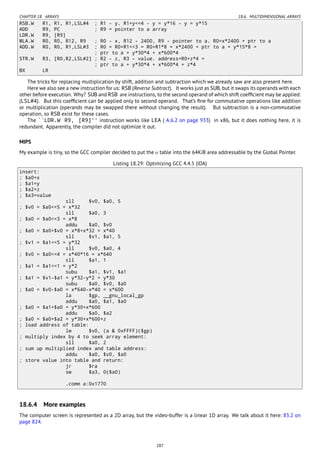 CHAPTER 18. ARRAYS 18.6. MULTIDIMENSIONAL ARRAYS
RSB.W R1, R1, R1,LSL#4 ; R1 - y. R1=y<<4 - y = y*16 - y = y*15
ADD R9, PC ; R9 = pointer to a array
LDR.W R9, [R9]
MLA.W R0, R0, R12, R9 ; R0 - x, R12 - 2400, R9 - pointer to a. R0=x*2400 + ptr to a
ADD.W R0, R0, R1,LSL#3 ; R0 = R0+R1<<3 = R0+R1*8 = x*2400 + ptr to a + y*15*8 =
; ptr to a + y*30*4 + x*600*4
STR.W R3, [R0,R2,LSL#2] ; R2 - z, R3 - value. address=R0+z*4 =
; ptr to a + y*30*4 + x*600*4 + z*4
BX LR
The tricks for replacing multiplication by shift, addition and subtraction which we already saw are also present here.
Here we also see a new instruction for us: RSB (Reverse Subtract). It works just as SUB, but it swaps its operands with each
other before execution. Why? SUB and RSB are instructions, to the second operand of which shift coefﬁcient may be applied:
(LSL#4). But this coefﬁcient can be applied only to second operand. That’s ﬁne for commutative operations like addition
or multiplication (operands may be swapped there without changing the result). But subtraction is a non-commutative
operation, so RSB exist for these cases.
The ``LDR.W R9, [R9]'' instruction works like LEA ( A.6.2 on page 933) in x86, but it does nothing here, it is
redundant. Apparently, the compiler did not optimize it out.
MIPS
My example is tiny, so the GCC compiler decided to put the a table into the 64KiB area addressable by the Global Pointer.
Listing 18.29: Optimizing GCC 4.4.5 (IDA)
insert:
; $a0=x
; $a1=y
; $a2=z
; $a3=value
sll $v0, $a0, 5
; $v0 = $a0<<5 = x*32
sll $a0, 3
; $a0 = $a0<<3 = x*8
addu $a0, $v0
; $a0 = $a0+$v0 = x*8+x*32 = x*40
sll $v1, $a1, 5
; $v1 = $a1<<5 = y*32
sll $v0, $a0, 4
; $v0 = $a0<<4 = x*40*16 = x*640
sll $a1, 1
; $a1 = $a1<<1 = y*2
subu $a1, $v1, $a1
; $a1 = $v1-$a1 = y*32-y*2 = y*30
subu $a0, $v0, $a0
; $a0 = $v0-$a0 = x*640-x*40 = x*600
la $gp, __gnu_local_gp
addu $a0, $a1, $a0
; $a0 = $a1+$a0 = y*30+x*600
addu $a0, $a2
; $a0 = $a0+$a2 = y*30+x*600+z
; load address of table:
lw $v0, (a & 0xFFFF)($gp)
; multiply index by 4 to seek array element:
sll $a0, 2
; sum up multiplied index and table address:
addu $a0, $v0, $a0
; store value into table and return:
jr $ra
sw $a3, 0($a0)
.comm a:0x1770
18.6.4 More examples
The computer screen is represented as a 2D array, but the video-buffer is a linear 1D array. We talk about it here: 83.2 on
page 824.
287
 