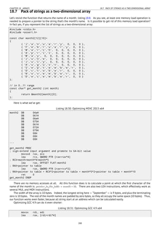 CHAPTER 18. ARRAYS 18.7. PACK OF STRINGS AS A TWO-DIMENSIONAL ARRAY
18.7 Pack of strings as a two-dimensional array
Let’s revisit the function that returns the name of a month: listing.18.8. As you see, at least one memory load operation is
needed to prepare a pointer to the string that’s the month’s name. Is it possible to get rid of this memory load operation?
In fact yes, if you represent the list of strings as a two-dimensional array:
#include <stdio.h>
#include <assert.h>
const char month2[12][10]=
{
{ 'J','a','n','u','a','r','y', 0, 0, 0 },
{ 'F','e','b','r','u','a','r','y', 0, 0 },
{ 'M','a','r','c','h', 0, 0, 0, 0, 0 },
{ 'A','p','r','i','l', 0, 0, 0, 0, 0 },
{ 'M','a','y', 0, 0, 0, 0, 0, 0, 0 },
{ 'J','u','n','e', 0, 0, 0, 0, 0, 0 },
{ 'J','u','l','y', 0, 0, 0, 0, 0, 0 },
{ 'A','u','g','u','s','t', 0, 0, 0, 0 },
{ 'S','e','p','t','e','m','b','e','r', 0 },
{ 'O','c','t','o','b','e','r', 0, 0, 0 },
{ 'N','o','v','e','m','b','e','r', 0, 0 },
{ 'D','e','c','e','m','b','e','r', 0, 0 }
};
// in 0..11 range
const char* get_month2 (int month)
{
return &month2[month][0];
};
Here is what we’ve get:
Listing 18.30: Optimizing MSVC 2013 x64
month2 DB 04aH
DB 061H
DB 06eH
DB 075H
DB 061H
DB 072H
DB 079H
DB 00H
DB 00H
DB 00H
...
get_month2 PROC
; sign-extend input argument and promote to 64-bit value
movsxd rax, ecx
lea rcx, QWORD PTR [rax+rax*4]
; RCX=month+month*4=month*5
lea rax, OFFSET FLAT:month2
; RAX=pointer to table
lea rax, QWORD PTR [rax+rcx*2]
; RAX=pointer to table + RCX*2=pointer to table + month*5*2=pointer to table + month*10
ret 0
get_month2 ENDP
There are no memory accesses at all. All this function does is to calculate a point at which the ﬁrst character of the
name of the month is: pointer_to_the_table + month ∗ 10. There are also two LEA instructions, which effectively work as
several MUL and MOV instructions.
The width of the array is 10 bytes. Indeed, the longest string here — “September” — is 9 bytes, and plus the terminating
zero is 10 bytes. The rest of the month names are padded by zero bytes, so they all occupy the same space (10 bytes). Thus,
our function works even faster, because all string start at an address which can be calculated easily.
Optimizing GCC 4.9 can do it even shorter:
Listing 18.31: Optimizing GCC 4.9 x64
movsx rdi, edi
lea rax, [rdi+rdi*4]
288
 