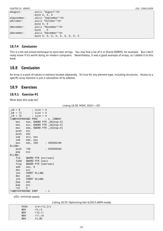 CHAPTER 18. ARRAYS 18.8. CONCLUSION
aAugust: .ascii "August"<0>
.byte 0, 0, 0
aSeptember: .ascii "September"<0>
aOctober: .ascii "October"<0>
.byte 0, 0
aNovember: .ascii "November"<0>
.byte 0
aDecember: .ascii "December"<0>
.byte 0, 0, 0, 0, 0, 0, 0, 0, 0
18.7.4 Conclusion
This is a bit old-school technique to store text strings. You may ﬁnd a lot of it in Oracle RDBMS, for example. But I don’t
really know if it’s worth doing on modern computers. Nevertheless, it was a good example of arrays, so I added it to this
book.
18.8 Conclusion
An array is a pack of values in memory located adjacently. It’s true for any element type, including structures. Access to a
speciﬁc array element is just a calculation of its address.
18.9 Exercises
18.9.1 Exercise #1
What does this code do?
Listing 18.38: MSVC 2010 + /O1
_a$ = 8 ; size = 4
_b$ = 12 ; size = 4
_c$ = 16 ; size = 4
?s@@YAXPAN00@Z PROC ; s, COMDAT
mov eax, DWORD PTR _b$[esp-4]
mov ecx, DWORD PTR _a$[esp-4]
mov edx, DWORD PTR _c$[esp-4]
push esi
push edi
sub ecx, eax
sub edx, eax
mov edi, 200 ; 000000c8H
$LL6@s:
push 100 ; 00000064H
pop esi
$LL3@s:
fld QWORD PTR [ecx+eax]
fadd QWORD PTR [eax]
fstp QWORD PTR [edx+eax]
add eax, 8
dec esi
jne SHORT $LL3@s
dec edi
jne SHORT $LL6@s
pop edi
pop esi
ret 0
?s@@YAXPAN00@Z ENDP ; s
(/O1: minimize space).
Listing 18.39: Optimizing Keil 6/2013 (ARM mode)
PUSH {r4-r12,lr}
MOV r9,r2
MOV r10,r1
MOV r11,r0
MOV r5,#0
291
 