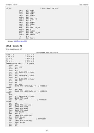 CHAPTER 18. ARRAYS 18.9. EXERCISES
loc_20: # CODE XREF: sub_0+48
lwc1 $f2, 4($v1)
lwc1 $f0, 4($t0)
lwc1 $f3, 0($v1)
lwc1 $f1, 0($t0)
addiu $v0, 1
add.d $f0, $f2, $f0
addiu $v1, 8
swc1 $f0, 4($a3)
swc1 $f1, 0($a3)
addiu $t0, 8
bne $v0, $t1, loc_20
addiu $a3, 8
addiu $t2, 0x320
bne $t2, $t3, loc_10
addiu $a0, 0x320
jr $ra
or $at, $zero
Answer G.1.10 on page 955.
18.9.2 Exercise #2
What does this code do?
Listing 18.43: MSVC 2010 + /O1
tv315 = -8 ; size = 4
tv291 = -4 ; size = 4
_a$ = 8 ; size = 4
_b$ = 12 ; size = 4
_c$ = 16 ; size = 4
?m@@YAXPAN00@Z PROC ; m, COMDAT
push ebp
mov ebp, esp
push ecx
push ecx
mov edx, DWORD PTR _a$[ebp]
push ebx
mov ebx, DWORD PTR _c$[ebp]
push esi
mov esi, DWORD PTR _b$[ebp]
sub edx, esi
push edi
sub esi, ebx
mov DWORD PTR tv315[ebp], 100 ; 00000064H
$LL9@m:
mov eax, ebx
mov DWORD PTR tv291[ebp], 300 ; 0000012cH
$LL6@m:
fldz
lea ecx, DWORD PTR [esi+eax]
fstp QWORD PTR [eax]
mov edi, 200 ; 000000c8H
$LL3@m:
dec edi
fld QWORD PTR [ecx+edx]
fmul QWORD PTR [ecx]
fadd QWORD PTR [eax]
fstp QWORD PTR [eax]
jne HORT $LL3@m
add eax, 8
dec DWORD PTR tv291[ebp]
jne SHORT $LL6@m
add ebx, 800 ; 00000320H
dec DWORD PTR tv315[ebp]
jne SHORT $LL9@m
pop edi
pop esi
294
 