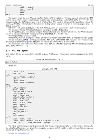 CHAPTER 3. HELLO, WORLD! 3.1. X86
call _printf
mov eax, 0
leave
retn
main endp
The result is almost the same. The address of the “hello, world” string (stored in the data segment) is loaded in the EAX
register ﬁrst and then it is saved onto the stack. In addition, the function prologue contains AND ESP, 0FFFFFFF0h —this
instruction aligns the ESP register value on a 16-byte boundary. This results in all values in the stack being aligned the
same way (The CPU performs better if the values it is dealing with are located in memory at addresses aligned on a 4- or
16-byte boundary)7
.
SUB ESP, 10h allocates 16 bytes on the stack. Although, as we can see hereafter, only 4 are necessary here.
This is because the size of the allocated stack is also aligned on a 16-byte boundary.
The string address (or a pointer to the string) is then stored directly onto the stack without using the PUSH instruction.
var_10 —is a local variable and is also an argument for printf(). Read about it below.
Then the printf() function is called.
Unlike MSVC, when GCC is compiling without optimization turned on, it emits MOV EAX, 0 instead of a shorter opcode.
The last instruction, LEAVE —is the equivalent of the MOV ESP, EBP and POP EBP instruction pair —in other words,
this instruction sets the stack pointer (ESP) back and restores the EBP register to its initial state.
This is necessary since we modiﬁed these register values (ESP and EBP) at the beginning of the function (executing MOV
EBP, ESP / AND ESP, ...).
3.1.3 GCC: AT&T syntax
Let’s see how this can be represented in assembly language AT&T syntax. This syntax is much more popular in the UNIX-
world.
Listing 3.4: let’s compile in GCC 4.7.3
gcc -S 1_1.c
We get this:
Listing 3.5: GCC 4.7.3
.file "1_1.c"
.section .rodata
.LC0:
.string "hello, worldn"
.text
.globl main
.type main, @function
main:
.LFB0:
.cfi_startproc
pushl %ebp
.cfi_def_cfa_offset 8
.cfi_offset 5, -8
movl %esp, %ebp
.cfi_def_cfa_register 5
andl $-16, %esp
subl $16, %esp
movl $.LC0, (%esp)
call printf
movl $0, %eax
leave
.cfi_restore 5
.cfi_def_cfa 4, 4
ret
.cfi_endproc
.LFE0:
.size main, .-main
.ident "GCC: (Ubuntu/Linaro 4.7.3-1ubuntu1) 4.7.3"
.section .note.GNU-stack,"",@progbits
The listing contains many macros (beginning with dot). These are not interesting for us at the moment. For now, for
the sake of simpliﬁcation, we can ignore them (except the .string macro which encodes a null-terminated character sequence
just like a C-string). Then we’ll see this
7Wikipedia: Data structure alignment
8
 