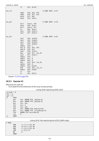 CHAPTER 18. ARRAYS 18.9. EXERCISES
li $t3, 0x12C
loc_14: # CODE XREF: m+7C
addu $t0, $a0, $t4
addu $a3, $a1, $t4
move $v1, $a2
move $t2, $zero
loc_24: # CODE XREF: m+70
mtc1 $zero, $f0
move $v0, $zero
mtc1 $zero, $f1
or $at, $zero
swc1 $f0, 4($v1)
swc1 $f1, 0($v1)
loc_3C: # CODE XREF: m+5C
lwc1 $f4, 4($t0)
lwc1 $f2, 4($a3)
lwc1 $f5, 0($t0)
lwc1 $f3, 0($a3)
addiu $v0, 1
mul.d $f2, $f4, $f2
add.d $f0, $f2
swc1 $f0, 4($v1)
bne $v0, $t1, loc_3C
swc1 $f1, 0($v1)
addiu $t2, 1
addiu $v1, 8
addiu $t0, 8
bne $t2, $t3, loc_24
addiu $a3, 8
addiu $t4, 0x320
bne $t4, $t5, loc_14
addiu $a2, 0x320
jr $ra
or $at, $zero
Answer G.1.10 on page 956.
18.9.3 Exercise #3
What does this code do?
Try to determine the dimensions of the array, at least partially.
Listing 18.48: Optimizing MSVC 2010
_array$ = 8
_x$ = 12
_y$ = 16
_f PROC
mov eax, DWORD PTR _x$[esp-4]
mov edx, DWORD PTR _y$[esp-4]
mov ecx, eax
shl ecx, 4
sub ecx, eax
lea eax, DWORD PTR [edx+ecx*8]
mov ecx, DWORD PTR _array$[esp-4]
fld QWORD PTR [ecx+eax*8]
ret 0
_f ENDP
Listing 18.49: Non-optimizing Keil 6/2013 (ARM mode)
f PROC
RSB r1,r1,r1,LSL #4
ADD r0,r0,r1,LSL #6
ADD r1,r0,r2,LSL #3
LDM r1,{r0,r1}
BX lr
ENDP
298
 