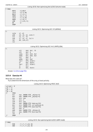 CHAPTER 18. ARRAYS 18.9. EXERCISES
Listing 18.50: Non-optimizing Keil 6/2013 (thumb mode)
f PROC
MOVS r3,#0xf
LSLS r3,r3,#6
MULS r1,r3,r1
ADDS r0,r1,r0
LSLS r1,r2,#3
ADDS r1,r0,r1
LDM r1,{r0,r1}
BX lr
ENDP
Listing 18.51: Optimizing GCC 4.9 (ARM64)
f:
sxtw x1, w1
add x0, x0, x2, sxtw 3
lsl x2, x1, 10
sub x1, x2, x1, lsl 6
ldr d0, [x0,x1]
ret
Listing 18.52: Optimizing GCC 4.4.5 (MIPS) (IDA)
f:
sll $v0, $a1, 10
sll $a1, 6
subu $a1, $v0, $a1
addu $a1, $a0, $a1
sll $a2, 3
addu $a1, $a2
lwc1 $f0, 4($a1)
or $at, $zero
lwc1 $f1, 0($a1)
jr $ra
or $at, $zero
Answer G.1.10 on page 956
18.9.4 Exercise #4
What does this code do?
Try to determine the dimensions of the array, at least partially.
Listing 18.53: Optimizing MSVC 2010
_array$ = 8
_x$ = 12
_y$ = 16
_z$ = 20
_f PROC
mov eax, DWORD PTR _x$[esp-4]
mov edx, DWORD PTR _y$[esp-4]
mov ecx, eax
shl ecx, 4
sub ecx, eax
lea eax, DWORD PTR [edx+ecx*4]
mov ecx, DWORD PTR _array$[esp-4]
lea eax, DWORD PTR [eax+eax*4]
shl eax, 4
add eax, DWORD PTR _z$[esp-4]
mov eax, DWORD PTR [ecx+eax*4]
ret 0
_f ENDP
Listing 18.54: Non-optimizing Keil 6/2013 (ARM mode)
f PROC
RSB r1,r1,r1,LSL #4
ADD r1,r1,r1,LSL #2
299
 