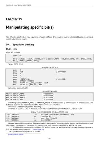 CHAPTER 19. MANIPULATING SPECIFIC BIT(S)
Chapter 19
Manipulating speciﬁc bit(s)
A lot of functions deﬁne their input arguments as ﬂags in bit ﬁelds. Of course, they could be substituted by a set of bool-typed
variables, but it is not frugally.
19.1 Speciﬁc bit checking
19.1.1 x86
Win32 API example:
HANDLE fh;
fh=CreateFile ("file", GENERIC_WRITE | GENERIC_READ, FILE_SHARE_READ, NULL, OPEN_ALWAYS⤦
, FILE_ATTRIBUTE_NORMAL, NULL);
We get (MSVC 2010):
Listing 19.1: MSVC 2010
push 0
push 128 ; 00000080H
push 4
push 0
push 1
push -1073741824 ; c0000000H
push OFFSET $SG78813
call DWORD PTR __imp__CreateFileA@28
mov DWORD PTR _fh$[ebp], eax
Let’s take a look in WinNT.h:
Listing 19.2: WinNT.h
#define GENERIC_READ (0x80000000L)
#define GENERIC_WRITE (0x40000000L)
#define GENERIC_EXECUTE (0x20000000L)
#define GENERIC_ALL (0x10000000L)
Everything is clear, GENERIC_READ | GENERIC_WRITE = 0x80000000 | 0x40000000 = 0xC0000000, and
that value is used as the second argument for the CreateFile()1
function.
How would CreateFile() check these ﬂags?
If we look in KERNEL32.DLL in Windows XP SP3 x86, we’ll ﬁnd this fragment of code in CreateFileW:
Listing 19.3: KERNEL32.DLL (Windows XP SP3 x86)
.text:7C83D429 test byte ptr [ebp+dwDesiredAccess+3], 40h
.text:7C83D42D mov [ebp+var_8], 1
.text:7C83D434 jz short loc_7C83D417
.text:7C83D436 jmp loc_7C810817
Here we see the TEST instruction, however it doesn’t take the whole second argument, but only the most signiﬁcant byte
(ebp+dwDesiredAccess+3) and checks it for ﬂag 0x40 (which implies the GENERIC_WRITE ﬂag here)
TEST is basically the same instruction as AND, but without saving the result (recall the fact CMP is merely the same as
SUB, but without saving the result ( 7.3.1 on page 74)).
The logic of this code fragment is as follows:
1MSDN: CreateFile function
305
 