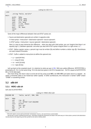 CHAPTER 3. HELLO, WORLD! 3.2. X86-64
8
:
Listing 3.6: GCC 4.7.3
.LC0:
.string "hello, worldn"
main:
pushl %ebp
movl %esp, %ebp
andl $-16, %esp
subl $16, %esp
movl $.LC0, (%esp)
call printf
movl $0, %eax
leave
ret
Some of the major differences between Intel and AT&T syntax are:
• Source and destination operands are written in opposite order.
In Intel-syntax: <instruction> <destination operand> <source operand>.
In AT&T syntax: <instruction> <source operand> <destination operand>.
Here is a way to easy memorise the difference: when you deal with Intel-syntax, you can imagine that there is an
equality sign (=) between operands and when you deal with AT&T-syntax imagine there is a right arrow (→) 9
.
• AT&T: Before register names, a percent sign must be written (%) and before numbers a dollar sign ($). Parentheses
are used instead of brackets.
• AT&T: Sufﬁx is added to instructions to deﬁne the operand size:
– q — quad (64 bits)
– l — long (32 bits)
– w — word (16 bits)
– b — byte (8 bits)
Let’s go back to the compiled result: it is identical to what we saw in IDA. With one subtle difference: 0FFFFFFF0h is
presented as $-16. It is the same thing: 16 in the decimal system is 0x10 in hexadecimal. -0x10 is equal to 0xFFFFFFF0
(for a 32-bit data type).
One more thing: the return value is to be set to 0 by using usual MOV, not XOR. MOV just loads value to a register. Its
name is misnomer (data is not moved but rather copied). In other architectures, this instruction is named “LOAD” and/or
“STORE” or something similar.
3.2 x86-64
3.2.1 MSVC—x86-64
Let’s also try 64-bit MSVC:
Listing 3.7: MSVC 2012 x64
$SG2989 DB 'hello, world', 0AH, 00H
main PROC
sub rsp, 40
lea rcx, OFFSET FLAT:$SG2989
call printf
xor eax, eax
add rsp, 40
ret 0
main ENDP
8This GCC option can be used to eliminate “unnecessary” macros: -fno-asynchronous-unwind-tables
9 By the way, in some C standard functions (e.g., memcpy(), strcpy()) the arguments are listed in the same way as in Intel-syntax: pointer to the destination
memory block at the beginning and then pointer to the source memory block.
9
 