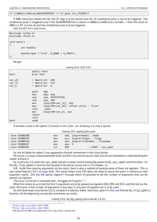 CHAPTER 19. MANIPULATING SPECIFIC BIT(S) 19.1. SPECIFIC BIT CHECKING
if ((dwDesiredAccess&0x40000000) == 0) goto loc_7C83D417
If AND instruction leaves this bit, the ZF ﬂag is to be cleared and the JZ conditional jump is not to be triggered. The
conditional jump is triggered only if the 0x40000000 bit is absent in dwDesiredAccess variable —then the result of
AND is 0, ZF is to be set and the conditional jump is to be triggered.
Let’s try GCC 4.4.1 and Linux:
#include <stdio.h>
#include <fcntl.h>
void main()
{
int handle;
handle=open ("file", O_RDWR | O_CREAT);
};
We get:
Listing 19.4: GCC 4.4.1
public main
main proc near
var_20 = dword ptr -20h
var_1C = dword ptr -1Ch
var_4 = dword ptr -4
push ebp
mov ebp, esp
and esp, 0FFFFFFF0h
sub esp, 20h
mov [esp+20h+var_1C], 42h
mov [esp+20h+var_20], offset aFile ; "file"
call _open
mov [esp+20h+var_4], eax
leave
retn
main endp
If we take a look in the open() function in the libc.so.6 library, it is only a syscall:
Listing 19.5: open() (libc.so.6)
.text:000BE69B mov edx, [esp+4+mode] ; mode
.text:000BE69F mov ecx, [esp+4+flags] ; flags
.text:000BE6A3 mov ebx, [esp+4+filename] ; filename
.text:000BE6A7 mov eax, 5
.text:000BE6AC int 80h ; LINUX - sys_open
So, the bit ﬁelds for open() are apparently checked somewhere in the Linux kernel.
Of course, it is easy to download both Glibc and the Linux kernel source code, but we are interested in understanding the
matter without it.
So, as of Linux 2.6, when the sys_open syscall is called, control eventually passes to do_sys_open, and from there —to
the do_filp_open() function (it’s located in the kernel source tree in fs/namei.c).
N.B. Aside from passing arguments via the stack, there is also a method of passing some of them via registers. This is
also called fastcall ( 64.3 on page 664). This works faster since CPU does not need to access the stack in memory to read
argument values. GCC has the option regparm2
, through which it’s possible to set the number of arguments that can be
passed via registers.
The Linux 2.6 kernel is compiled with -mregparm=3 option 3 4
.
What this means to us is that the ﬁrst 3 arguments are to be passed via registers EAX, EDX and ECX, and the rest via the
stack. Of course, if the number of arguments is less than 3, only part of registers set is to be used.
So, let’s download Linux Kernel 2.6.31, compile it in Ubuntu: make vmlinux, open it in IDA, and ﬁnd the do_filp_open()
function. At the beginning, we see (the comments are mine):
Listing 19.6: do_ﬁlp_open() (linux kernel 2.6.31)
2http://go.yurichev.com/17040
3http://go.yurichev.com/17066
4See also archx86includeasmcalling.h ﬁle in kernel tree
306
 