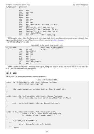 CHAPTER 19. MANIPULATING SPECIFIC BIT(S) 19.1. SPECIFIC BIT CHECKING
do_filp_open proc near
...
push ebp
mov ebp, esp
push edi
push esi
push ebx
mov ebx, ecx
add ebx, 1
sub esp, 98h
mov esi, [ebp+arg_4] ; acc_mode (5th arg)
test bl, 3
mov [ebp+var_80], eax ; dfd (1th arg)
mov [ebp+var_7C], edx ; pathname (2th arg)
mov [ebp+var_78], ecx ; open_flag (3th arg)
jnz short loc_C01EF684
mov ebx, ecx ; ebx <- open_flag
GCC saves the values of the ﬁrst 3 arguments in the local stack. If that wasn’t done, the compiler would not touch these
registers, and that would be too tight environment for the compiler’s register allocator.
Let’s ﬁnd this fragment of code:
Listing 19.7: do_ﬁlp_open() (linux kernel 2.6.31)
loc_C01EF6B4: ; CODE XREF: do_filp_open+4F
test bl, 40h ; O_CREAT
jnz loc_C01EF810
mov edi, ebx
shr edi, 11h
xor edi, 1
and edi, 1
test ebx, 10000h
jz short loc_C01EF6D3
or edi, 2
0x40 —is what the O_CREAT macro equals to. open_flag gets checked for the presence of the 0x40 bit, and if this
bit is 1, the next JNZ instruction is triggered.
19.1.2 ARM
The O_CREAT bit is checked differently in Linux kernel 3.8.0.
Listing 19.8: linux kernel 3.8.0
struct file *do_filp_open(int dfd, struct filename *pathname,
const struct open_flags *op)
{
...
filp = path_openat(dfd, pathname, &nd, op, flags | LOOKUP_RCU);
...
}
static struct file *path_openat(int dfd, struct filename *pathname,
struct nameidata *nd, const struct open_flags *op, int flags)
{
...
error = do_last(nd, &path, file, op, &opened, pathname);
...
}
static int do_last(struct nameidata *nd, struct path *path,
struct file *file, const struct open_flags *op,
int *opened, struct filename *name)
{
...
if (!(open_flag & O_CREAT)) {
...
error = lookup_fast(nd, path, &inode);
...
} else {
307
 