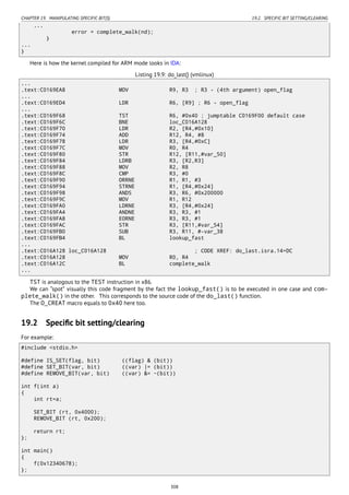 CHAPTER 19. MANIPULATING SPECIFIC BIT(S) 19.2. SPECIFIC BIT SETTING/CLEARING
...
error = complete_walk(nd);
}
...
}
Here is how the kernel compiled for ARM mode looks in IDA:
Listing 19.9: do_last() (vmlinux)
...
.text:C0169EA8 MOV R9, R3 ; R3 - (4th argument) open_flag
...
.text:C0169ED4 LDR R6, [R9] ; R6 - open_flag
...
.text:C0169F68 TST R6, #0x40 ; jumptable C0169F00 default case
.text:C0169F6C BNE loc_C016A128
.text:C0169F70 LDR R2, [R4,#0x10]
.text:C0169F74 ADD R12, R4, #8
.text:C0169F78 LDR R3, [R4,#0xC]
.text:C0169F7C MOV R0, R4
.text:C0169F80 STR R12, [R11,#var_50]
.text:C0169F84 LDRB R3, [R2,R3]
.text:C0169F88 MOV R2, R8
.text:C0169F8C CMP R3, #0
.text:C0169F90 ORRNE R1, R1, #3
.text:C0169F94 STRNE R1, [R4,#0x24]
.text:C0169F98 ANDS R3, R6, #0x200000
.text:C0169F9C MOV R1, R12
.text:C0169FA0 LDRNE R3, [R4,#0x24]
.text:C0169FA4 ANDNE R3, R3, #1
.text:C0169FA8 EORNE R3, R3, #1
.text:C0169FAC STR R3, [R11,#var_54]
.text:C0169FB0 SUB R3, R11, #-var_38
.text:C0169FB4 BL lookup_fast
...
.text:C016A128 loc_C016A128 ; CODE XREF: do_last.isra.14+DC
.text:C016A128 MOV R0, R4
.text:C016A12C BL complete_walk
...
TST is analogous to the TEST instruction in x86.
We can “spot” visually this code fragment by the fact the lookup_fast() is to be executed in one case and com-
plete_walk() in the other. This corresponds to the source code of the do_last() function.
The O_CREAT macro equals to 0x40 here too.
19.2 Speciﬁc bit setting/clearing
For example:
#include <stdio.h>
#define IS_SET(flag, bit) ((flag) & (bit))
#define SET_BIT(var, bit) ((var) |= (bit))
#define REMOVE_BIT(var, bit) ((var) &= ~(bit))
int f(int a)
{
int rt=a;
SET_BIT (rt, 0x4000);
REMOVE_BIT (rt, 0x200);
return rt;
};
int main()
{
f(0x12340678);
};
308
 