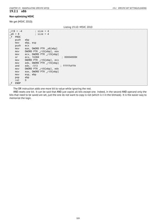 CHAPTER 19. MANIPULATING SPECIFIC BIT(S) 19.2. SPECIFIC BIT SETTING/CLEARING
19.2.1 x86
Non-optimizing MSVC
We get (MSVC 2010):
Listing 19.10: MSVC 2010
_rt$ = -4 ; size = 4
_a$ = 8 ; size = 4
_f PROC
push ebp
mov ebp, esp
push ecx
mov eax, DWORD PTR _a$[ebp]
mov DWORD PTR _rt$[ebp], eax
mov ecx, DWORD PTR _rt$[ebp]
or ecx, 16384 ; 00004000H
mov DWORD PTR _rt$[ebp], ecx
mov edx, DWORD PTR _rt$[ebp]
and edx, -513 ; fffffdffH
mov DWORD PTR _rt$[ebp], edx
mov eax, DWORD PTR _rt$[ebp]
mov esp, ebp
pop ebp
ret 0
_f ENDP
The OR instruction adds one more bit to value while ignoring the rest.
AND resets one bit. It can be said that AND just copies all bits except one. Indeed, in the second AND operand only the
bits that need to be saved are set, just the one do not want to copy is not (which is 0 in the bitmask). It is the easier way to
memorize the logic.
309
 
