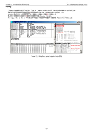 CHAPTER 19. MANIPULATING SPECIFIC BIT(S) 19.2. SPECIFIC BIT SETTING/CLEARING
OllyDbg
Let’s try this example in OllyDbg. First, let’s see the binary form of the constants we are going to use:
0x200 (00000000000000000001000000000) (i.e., the 10th bit (counting from 1st)).
Inverted 0x200 is 0xFFFFFDFF (11111111111111111110111111111).
0x4000 (00000000000000100000000000000) (i.e., the 15th bit).
The input value is: 0x12340678 (10010001101000000011001111000). We see how it’s loaded:
Figure 19.1: OllyDbg: value is loaded into ECX
310
 