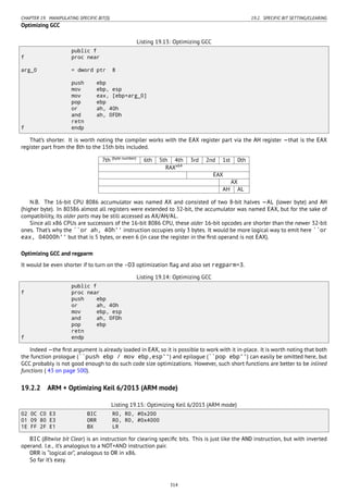 CHAPTER 19. MANIPULATING SPECIFIC BIT(S) 19.2. SPECIFIC BIT SETTING/CLEARING
Optimizing GCC
Listing 19.13: Optimizing GCC
public f
f proc near
arg_0 = dword ptr 8
push ebp
mov ebp, esp
mov eax, [ebp+arg_0]
pop ebp
or ah, 40h
and ah, 0FDh
retn
f endp
That’s shorter. It is worth noting the compiler works with the EAX register part via the AH register —that is the EAX
register part from the 8th to the 15th bits included.
7th (byte number)
6th 5th 4th 3rd 2nd 1st 0th
RAXx64
EAX
AX
AH AL
N.B. The 16-bit CPU 8086 accumulator was named AX and consisted of two 8-bit halves —AL (lower byte) and AH
(higher byte). In 80386 almost all registers were extended to 32-bit, the accumulator was named EAX, but for the sake of
compatibility, its older parts may be still accessed as AX/AH/AL.
Since all x86 CPUs are successors of the 16-bit 8086 CPU, these older 16-bit opcodes are shorter than the newer 32-bit
ones. That’s why the ``or ah, 40h'' instruction occupies only 3 bytes. It would be more logical way to emit here ``or
eax, 04000h'' but that is 5 bytes, or even 6 (in case the register in the ﬁrst operand is not EAX).
Optimizing GCC and regparm
It would be even shorter if to turn on the -O3 optimization ﬂag and also set regparm=3.
Listing 19.14: Optimizing GCC
public f
f proc near
push ebp
or ah, 40h
mov ebp, esp
and ah, 0FDh
pop ebp
retn
f endp
Indeed —the ﬁrst argument is already loaded in EAX, so it is possible to work with it in-place. It is worth noting that both
the function prologue (``push ebp / mov ebp,esp'') and epilogue (``pop ebp'') can easily be omitted here, but
GCC probably is not good enough to do such code size optimizations. However, such short functions are better to be inlined
functions ( 43 on page 500).
19.2.2 ARM + Optimizing Keil 6/2013 (ARM mode)
Listing 19.15: Optimizing Keil 6/2013 (ARM mode)
02 0C C0 E3 BIC R0, R0, #0x200
01 09 80 E3 ORR R0, R0, #0x4000
1E FF 2F E1 BX LR
BIC (BItwise bit Clear) is an instruction for clearing speciﬁc bits. This is just like the AND instruction, but with inverted
operand. I.e., it’s analogous to a NOT+AND instruction pair.
ORR is “logical or”, analogous to OR in x86.
So far it’s easy.
314
 