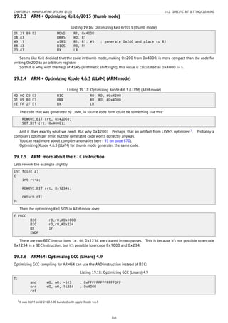CHAPTER 19. MANIPULATING SPECIFIC BIT(S) 19.2. SPECIFIC BIT SETTING/CLEARING
19.2.3 ARM + Optimizing Keil 6/2013 (thumb mode)
Listing 19.16: Optimizing Keil 6/2013 (thumb mode)
01 21 89 03 MOVS R1, 0x4000
08 43 ORRS R0, R1
49 11 ASRS R1, R1, #5 ; generate 0x200 and place to R1
88 43 BICS R0, R1
70 47 BX LR
Seems like Keil decided that the code in thumb mode, making 0x200 from 0x4000, is more compact than the code for
writing 0x200 to an arbitrary register.
So that is why, with the help of ASRS (arithmetic shift right), this value is calculated as 0x4000 ≫ 5.
19.2.4 ARM + Optimizing Xcode 4.6.3 (LLVM) (ARM mode)
Listing 19.17: Optimizing Xcode 4.6.3 (LLVM) (ARM mode)
42 0C C0 E3 BIC R0, R0, #0x4200
01 09 80 E3 ORR R0, R0, #0x4000
1E FF 2F E1 BX LR
The code that was generated by LLVM, in source code form could be something like this:
REMOVE_BIT (rt, 0x4200);
SET_BIT (rt, 0x4000);
And it does exactly what we need. But why 0x4200? Perhaps, that an artifact from LLVM’s optimizer 5
. Probably a
compiler’s optimizer error, but the generated code works correctly anyway.
You can read more about compiler anomalies here ( 91 on page 870).
Optimizing Xcode 4.6.3 (LLVM) for thumb mode generates the same code.
19.2.5 ARM: more about the BIC instruction
Let’s rework the example slightly:
int f(int a)
{
int rt=a;
REMOVE_BIT (rt, 0x1234);
return rt;
};
Then the optimizing Keil 5.03 in ARM mode does:
f PROC
BIC r0,r0,#0x1000
BIC r0,r0,#0x234
BX lr
ENDP
There are two BIC instructions, i.e., bit 0x1234 are cleared in two passes. This is because it’s not possible to encode
0x1234 in a BIC instruction, but it’s possible to encode 0x1000 and 0x234.
19.2.6 ARM64: Optimizing GCC (Linaro) 4.9
Optimizing GCC compiling for ARM64 can use the AND instruction instead of BIC:
Listing 19.18: Optimizing GCC (Linaro) 4.9
f:
and w0, w0, -513 ; 0xFFFFFFFFFFFFFDFF
orr w0, w0, 16384 ; 0x4000
ret
5It was LLVM build 2410.2.00 bundled with Apple Xcode 4.6.3
315
 