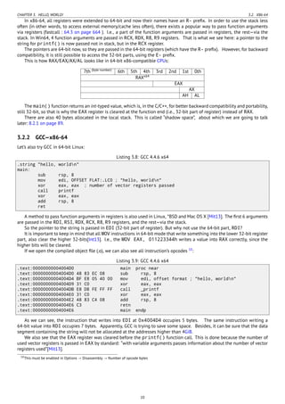 CHAPTER 3. HELLO, WORLD! 3.2. X86-64
In x86-64, all registers were extended to 64-bit and now their names have an R- preﬁx. In order to use the stack less
often (in other words, to access external memory/cache less often), there exists a popular way to pass function arguments
via registers (fastcall : 64.3 on page 664 ). I.e., a part of the function arguments are passed in registers, the rest—via the
stack. In Win64, 4 function arguments are passed in RCX, RDX, R8, R9 registers. That is what we see here: a pointer to the
string for printf() is now passed not in stack, but in the RCX register.
The pointers are 64-bit now, so they are passed in the 64-bit registers (which have the R- preﬁx). However, for backward
compatibility, it is still possible to access the 32-bit parts, using the E- preﬁx.
This is how RAX/EAX/AX/AL looks like in 64-bit x86-compatible CPUs:
7th (byte number)
6th 5th 4th 3rd 2nd 1st 0th
RAXx64
EAX
AX
AH AL
The main() function returns an int-typed value, which is, in the C/C++, for better backward compatibility and portability,
still 32-bit, so that is why the EAX register is cleared at the function end (i.e., 32-bit part of register) instead of RAX.
There are also 40 bytes allocated in the local stack. This is called “shadow space”, about which we are going to talk
later: 8.2.1 on page 89.
3.2.2 GCC—x86-64
Let’s also try GCC in 64-bit Linux:
Listing 3.8: GCC 4.4.6 x64
.string "hello, worldn"
main:
sub rsp, 8
mov edi, OFFSET FLAT:.LC0 ; "hello, worldn"
xor eax, eax ; number of vector registers passed
call printf
xor eax, eax
add rsp, 8
ret
A method to pass function arguments in registers is also used in Linux, *BSD and Mac OS X [Mit13]. The ﬁrst 6 arguments
are passed in the RDI, RSI, RDX, RCX, R8, R9 registers, and the rest—via the stack.
So the pointer to the string is passed in EDI (32-bit part of register). But why not use the 64-bit part, RDI?
It is important to keep in mind that all MOV instructions in 64-bit mode that write something into the lower 32-bit register
part, also clear the higher 32-bits[Int13]. I.e., the MOV EAX, 011223344h writes a value into RAX correctly, since the
higher bits will be cleared.
If we open the compiled object ﬁle (.o), we can also see all instruction’s opcodes 10
:
Listing 3.9: GCC 4.4.6 x64
.text:00000000004004D0 main proc near
.text:00000000004004D0 48 83 EC 08 sub rsp, 8
.text:00000000004004D4 BF E8 05 40 00 mov edi, offset format ; "hello, worldn"
.text:00000000004004D9 31 C0 xor eax, eax
.text:00000000004004DB E8 D8 FE FF FF call _printf
.text:00000000004004E0 31 C0 xor eax, eax
.text:00000000004004E2 48 83 C4 08 add rsp, 8
.text:00000000004004E6 C3 retn
.text:00000000004004E6 main endp
As we can see, the instruction that writes into EDI at 0x4004D4 occupies 5 bytes. The same instruction writing a
64-bit value into RDI occupies 7 bytes. Apparently, GCC is trying to save some space. Besides, it can be sure that the data
segment containing the string will not be allocated at the addresses higher than 4GiB.
We also see that the EAX register was cleared before the printf() function call. This is done because the number of
used vector registers is passed in EAX by standard: “with variable arguments passes information about the number of vector
registers used”[Mit13].
10This must be enabled in Options → Disassembly → Number of opcode bytes
10
 