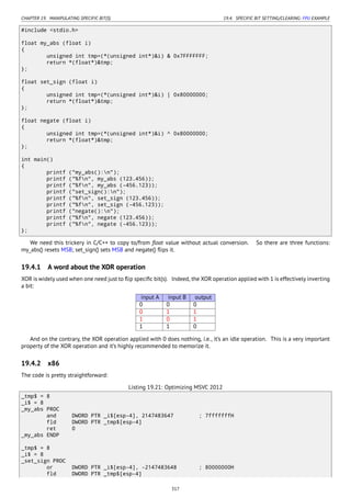 CHAPTER 19. MANIPULATING SPECIFIC BIT(S) 19.4. SPECIFIC BIT SETTING/CLEARING: FPU EXAMPLE
#include <stdio.h>
float my_abs (float i)
{
unsigned int tmp=(*(unsigned int*)&i) & 0x7FFFFFFF;
return *(float*)&tmp;
};
float set_sign (float i)
{
unsigned int tmp=(*(unsigned int*)&i) | 0x80000000;
return *(float*)&tmp;
};
float negate (float i)
{
unsigned int tmp=(*(unsigned int*)&i) ^ 0x80000000;
return *(float*)&tmp;
};
int main()
{
printf ("my_abs():n");
printf ("%fn", my_abs (123.456));
printf ("%fn", my_abs (-456.123));
printf ("set_sign():n");
printf ("%fn", set_sign (123.456));
printf ("%fn", set_sign (-456.123));
printf ("negate():n");
printf ("%fn", negate (123.456));
printf ("%fn", negate (-456.123));
};
We need this trickery in C/C++ to copy to/from ﬂoat value without actual conversion. So there are three functions:
my_abs() resets MSB; set_sign() sets MSB and negate() ﬂips it.
19.4.1 A word about the XOR operation
XOR is widely used when one need just to ﬂip speciﬁc bit(s). Indeed, the XOR operation applied with 1 is effectively inverting
a bit:
input A input B output
0 0 0
0 1 1
1 0 1
1 1 0
And on the contrary, the XOR operation applied with 0 does nothing, i.e., it’s an idle operation. This is a very important
property of the XOR operation and it’s highly recommended to memorize it.
19.4.2 x86
The code is pretty straightforward:
Listing 19.21: Optimizing MSVC 2012
_tmp$ = 8
_i$ = 8
_my_abs PROC
and DWORD PTR _i$[esp-4], 2147483647 ; 7fffffffH
fld DWORD PTR _tmp$[esp-4]
ret 0
_my_abs ENDP
_tmp$ = 8
_i$ = 8
_set_sign PROC
or DWORD PTR _i$[esp-4], -2147483648 ; 80000000H
fld DWORD PTR _tmp$[esp-4]
317
 