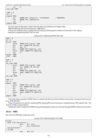CHAPTER 19. MANIPULATING SPECIFIC BIT(S) 19.4. SPECIFIC BIT SETTING/CLEARING: FPU EXAMPLE
ret 0
_set_sign ENDP
_tmp$ = 8
_i$ = 8
_negate PROC
xor DWORD PTR _i$[esp-4], -2147483648 ; 80000000H
fld DWORD PTR _tmp$[esp-4]
ret 0
_negate ENDP
An input value of type ﬂoat is taken from the stack, but treated as an integer value.
AND and OR reset and set the desired bit. XOR ﬂips it.
Finally, the modiﬁed value is loaded into ST0, because ﬂoating-point numbers are returned in this register.
Now let’s try optimizing MSVC 2012 for x64:
Listing 19.22: Optimizing MSVC 2012 x64
tmp$ = 8
i$ = 8
my_abs PROC
movss DWORD PTR [rsp+8], xmm0
mov eax, DWORD PTR i$[rsp]
btr eax, 31
mov DWORD PTR tmp$[rsp], eax
movss xmm0, DWORD PTR tmp$[rsp]
ret 0
my_abs ENDP
_TEXT ENDS
tmp$ = 8
i$ = 8
set_sign PROC
movss DWORD PTR [rsp+8], xmm0
mov eax, DWORD PTR i$[rsp]
bts eax, 31
mov DWORD PTR tmp$[rsp], eax
movss xmm0, DWORD PTR tmp$[rsp]
ret 0
set_sign ENDP
tmp$ = 8
i$ = 8
negate PROC
movss DWORD PTR [rsp+8], xmm0
mov eax, DWORD PTR i$[rsp]
btc eax, 31
mov DWORD PTR tmp$[rsp], eax
movss xmm0, DWORD PTR tmp$[rsp]
ret 0
negate ENDP
The input value is passed in XMM0, then it is copied into the local stack and then we see some instructions that are new
to us: BTR, BTS, BTC.
These instructions are used for resetting (BTR), setting (BTS) and inverting (or complementing: BTC) speciﬁc bits. The
31st bit is MSB, counting from 0.
Finally, the result is copied into XMM0, because ﬂoating point values are returned through XMM0 in Win64 environment.
19.4.3 MIPS
GCC 4.4.5 for MIPS does mostly the same:
Listing 19.23: Optimizing GCC 4.4.5 (IDA)
my_abs:
; move from coprocessor 1:
mfc1 $v1, $f12
li $v0, 0x7FFFFFFF
; $v0=0x7FFFFFFF
; do AND:
and $v0, $v1
318
 