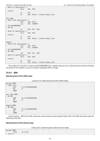 CHAPTER 19. MANIPULATING SPECIFIC BIT(S) 19.4. SPECIFIC BIT SETTING/CLEARING: FPU EXAMPLE
; move to coprocessor 1:
mtc1 $v0, $f0
; return
jr $ra
or $at, $zero ; branch delay slot
set_sign:
; move from coprocessor 1:
mfc1 $v0, $f12
lui $v1, 0x8000
; $v1=0x80000000
; do OR:
or $v0, $v1, $v0
; move to coprocessor 1:
mtc1 $v0, $f0
; return
jr $ra
or $at, $zero ; branch delay slot
negate:
; move from coprocessor 1:
mfc1 $v0, $f12
lui $v1, 0x8000
; $v1=0x80000000
; do XOR:
xor $v0, $v1, $v0
; move to coprocessor 1:
mtc1 $v0, $f0
; return
jr $ra
or $at, $zero ; branch delay slot
One single LUI instruction is used to load 0x80000000 into a register, because LUI is clearing the low 16 bits and these
are zeroes in the constant, so one LUI without subsequent ORI is enough.
19.4.4 ARM
Optimizing Keil 6/2013 (ARM mode)
Listing 19.24: Optimizing Keil 6/2013 (ARM mode)
my_abs PROC
; clear bit:
BIC r0,r0,#0x80000000
BX lr
ENDP
set_sign PROC
; do OR:
ORR r0,r0,#0x80000000
BX lr
ENDP
negate PROC
; do XOR:
EOR r0,r0,#0x80000000
BX lr
ENDP
So far so good. ARM has the BIC instruction, which explicitly clears speciﬁc bit(s). EOR is the ARM instruction name for
XOR (“Exclusive OR”).
Optimizing Keil 6/2013 (thumb mode)
Listing 19.25: Optimizing Keil 6/2013 (thumb mode)
my_abs PROC
LSLS r0,r0,#1
; r0=i<<1
319
 