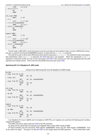 CHAPTER 19. MANIPULATING SPECIFIC BIT(S) 19.4. SPECIFIC BIT SETTING/CLEARING: FPU EXAMPLE
LSRS r0,r0,#1
; r0=(i<<1)>>1
BX lr
ENDP
set_sign PROC
MOVS r1,#1
; r1=1
LSLS r1,r1,#31
; r1=1<<31=0x80000000
ORRS r0,r0,r1
; r0=r0 | 0x80000000
BX lr
ENDP
negate PROC
MOVS r1,#1
; r1=1
LSLS r1,r1,#31
; r1=1<<31=0x80000000
EORS r0,r0,r1
; r0=r0 ^ 0x80000000
BX lr
ENDP
Thumb mode in ARM offers 16-bit instructions and not much data can be encoded in them, so here a MOVS/LSLS instruc-
tion pair is used for forming the 0x80000000 constant. It works like this: 1 << 31 = 0x80000000.
The code of my_abs is weird and it effectively works like this expression: (i << 1) >> 1. This statement looks meaningless.
But nevertheless, when input << 1 is executed, the MSB (sign bit) is just dropped. When the subsequent result >> 1
statement is executed, all bits are now in their own places, but MSB is zero, because all “new” bits appearing from the shift
operations are always zeroes. That is how the LSLS/LSRS instruction pair clears MSB.
Optimizing GCC 4.6.3 (Raspberry Pi, ARM mode)
Listing 19.26: Optimizing GCC 4.6.3 for Raspberry Pi (ARM mode)
my_abs
; copy from S0 to R2:
FMRS R2, S0
; clear bit:
BIC R3, R2, #0x80000000
; copy from R3 to S0:
FMSR S0, R3
BX LR
set_sign
; copy from S0 to R2:
FMRS R2, S0
; do OR:
ORR R3, R2, #0x80000000
; copy from R3 to S0:
FMSR S0, R3
BX LR
negate
; copy from S0 to R2:
FMRS R2, S0
; do ADD:
ADD R3, R2, #0x80000000
; copy from R3 to S0:
FMSR S0, R3
BX LR
I run Raspberry Pi Linux in QEMU and it emulates an ARM FPU, so S-registers are used here for ﬂoating point numbers
instead of R-registers.
The FMRS instruction copies data from GPR to the FPU and back.
my_abs() and set_sign() looks as expected, but negate()? Why is there ADD instead of XOR?
It’s hard to believe, but the instruction “ADD register, 0x80000000” works just like “XOR register, 0x80000000”. First
of all, what’s our goal? The goal is to ﬂip the MSB, so let’s forget about the XOR operation. From school-level math-
320
 