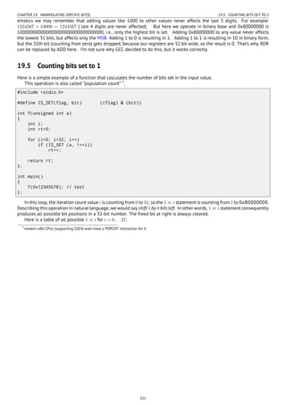 CHAPTER 19. MANIPULATING SPECIFIC BIT(S) 19.5. COUNTING BITS SET TO 1
ematics we may remember that adding values like 1000 to other values never affects the last 3 digits. For example:
1234567 + 10000 = 1244567 ( last 4 digits are never affected). But here we operate in binary base and 0x80000000 is
100000000000000000000000000000000, i.e., only the highest bit is set. Adding 0x80000000 to any value never affects
the lowest 31 bits, but affects only the MSB. Adding 1 to 0 is resulting in 1. Adding 1 to 1 is resulting in 10 in binary form,
but the 32th bit (counting from zero) gets dropped, because our registers are 32 bit wide, so the result is 0. That’s why XOR
can be replaced by ADD here. I’m not sure why GCC decided to do this, but it works correctly.
19.5 Counting bits set to 1
Here is a simple example of a function that calculates the number of bits set in the input value.
This operation is also called “population count” 7
.
#include <stdio.h>
#define IS_SET(flag, bit) ((flag) & (bit))
int f(unsigned int a)
{
int i;
int rt=0;
for (i=0; i<32; i++)
if (IS_SET (a, 1<<i))
rt++;
return rt;
};
int main()
{
f(0x12345678); // test
};
In this loop, the iteration count value i is counting from 0 to 31, so the 1 ≪ i statement is counting from 1 to 0x80000000.
Describing this operation in natural language, we would say shift 1 by n bits left. In other words, 1 ≪ i statement consequently
produces all possible bit positions in a 32-bit number. The freed bit at right is always cleared.
Here is a table of all possible 1 ≪ i for i = 0...31:
7modern x86 CPUs (supporting SSE4) even have a POPCNT instruction for it
321
 