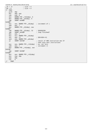 CHAPTER 19. MANIPULATING SPECIFIC BIT(S) 19.5. COUNTING BITS SET TO 1
_i$ = -4 ; size = 4
_a$ = 8 ; size = 4
_f PROC
push ebp
mov ebp, esp
sub esp, 8
mov DWORD PTR _rt$[ebp], 0
mov DWORD PTR _i$[ebp], 0
jmp SHORT $LN4@f
$LN3@f:
mov eax, DWORD PTR _i$[ebp] ; increment of i
add eax, 1
mov DWORD PTR _i$[ebp], eax
$LN4@f:
cmp DWORD PTR _i$[ebp], 32 ; 00000020H
jge SHORT $LN2@f ; loop finished?
mov edx, 1
mov ecx, DWORD PTR _i$[ebp]
shl edx, cl ; EDX=EDX<<CL
and edx, DWORD PTR _a$[ebp]
je SHORT $LN1@f ; result of AND instruction was 0?
; then skip next instructions
mov eax, DWORD PTR _rt$[ebp] ; no, not zero
add eax, 1 ; increment rt
mov DWORD PTR _rt$[ebp], eax
$LN1@f:
jmp SHORT $LN3@f
$LN2@f:
mov eax, DWORD PTR _rt$[ebp]
mov esp, ebp
pop ebp
ret 0
_f ENDP
323
 