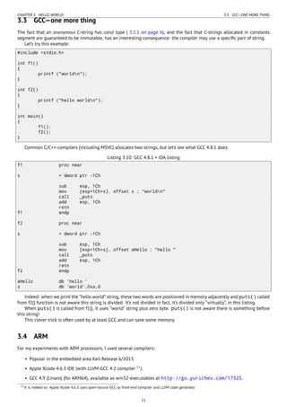 CHAPTER 3. HELLO, WORLD! 3.3. GCC—ONE MORE THING
3.3 GCC—one more thing
The fact that an anonymous C-string has const type ( 3.1.1 on page 6), and the fact that C-strings allocated in constants
segment are guaranteed to be immutable, has an interesting consequence: the compiler may use a speciﬁc part of string.
Let’s try this example:
#include <stdio.h>
int f1()
{
printf ("worldn");
}
int f2()
{
printf ("hello worldn");
}
int main()
{
f1();
f2();
}
Common C/C++-compilers (including MSVC) allocates two strings, but let’s see what GCC 4.8.1 does:
Listing 3.10: GCC 4.8.1 + IDA listing
f1 proc near
s = dword ptr -1Ch
sub esp, 1Ch
mov [esp+1Ch+s], offset s ; "worldn"
call _puts
add esp, 1Ch
retn
f1 endp
f2 proc near
s = dword ptr -1Ch
sub esp, 1Ch
mov [esp+1Ch+s], offset aHello ; "hello "
call _puts
add esp, 1Ch
retn
f2 endp
aHello db 'hello '
s db 'world',0xa,0
Indeed: when we print the “hello world” string, these two words are positioned in memory adjacently and puts() called
from f2() function is not aware this string is divided. It’s not divided in fact, it’s divided only “virtually”, in this listing.
When puts() is called from f1(), it uses “world” string plus zero byte. puts() is not aware there is something before
this string!
This clever trick is often used by at least GCC and can save some memory.
3.4 ARM
For my experiments with ARM processors, I used several compilers:
• Popular in the embedded area Keil Release 6/2013.
• Apple Xcode 4.6.3 IDE (with LLVM-GCC 4.2 compiler 11
).
• GCC 4.9 (Linaro) (for ARM64), available as win32-executables at http://go.yurichev.com/17325.
11It is indeed so: Apple Xcode 4.6.3 uses open-source GCC as front-end compiler and LLVM code generator
11
 