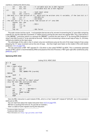 CHAPTER 19. MANIPULATING SPECIFIC BIT(S) 19.5. COUNTING BITS SET TO 1
2 xor eax, eax ; rt variable will be in EAX register
3 xor ecx, ecx ; i variable will be in ECX register
4 .L3:
5 mov rsi, rdi ; load input value
6 lea edx, [rax+1] ; EDX=EAX+1
7 ; EDX here is a "new version of rt", which will be written into rt variable, if the last bit is 1
8 shr rsi, cl ; RSI=RSI>>CL
9 and esi, 1 ; ESI=ESI&1
10 ; the last bit is 1? If so, write "new version of rt" into EAX
11 cmovne eax, edx
12 add rcx, 1 ; RCX++
13 cmp rcx, 64
14 jne .L3
15 rep ret ; AKA fatret
This code is terser, but has a quirk. In all examples that we see so far, we were incrementing the “rt” value after comparing
a speciﬁc bit, but the code here increments “rt” before (line 6), writing the new value into register EDX. Thus, if the last bit is
1, the CMOVNE 8
instruction (which is a synonym for CMOVNZ 9
) commits the new value of “rt” by moving EDX (“proposed rt
value”) into EAX (“current rt” to be returned at the end). Hence, the incrementing is done at each step of loop, i.e., 64 times,
without any relation to the input value.
The advantage of this code is that it contain only one conditional jump (at the end of the loop) instead of two jumps
(skipping the “rt” value increment and at the end of loop). And that might work faster on the modern CPUs with branch
predictors: 33.1 on page 456.
The last instruction is REP RET (opcode F3 C3) which is also called FATRET by MSVC. This is somewhat optimized
version of RET, which is recommended by AMD to be placed at the end of function, if RET goes right after conditional jump:
[AMD13b, p.15] 10
.
Optimizing MSVC 2010
Listing 19.31: MSVC 2010
a$ = 8
f PROC
; RCX = input value
xor eax, eax
mov edx, 1
lea r8d, QWORD PTR [rax+64]
; R8D=64
npad 5
$LL4@f:
test rdx, rcx
; there are no such bit in input value?
; skip the next INC instruction then.
je SHORT $LN3@f
inc eax ; rt++
$LN3@f:
rol rdx, 1 ; RDX=RDX<<1
dec r8 ; R8--
jne SHORT $LL4@f
fatret 0
f ENDP
Here the ROL instruction is used instead of SHL, which is in fact “rotate left” instead of “shift left”, but in this example it
works just as SHL.
You can read more about the rotate instruction here: A.6.3 on page 939.
R8 here is counting from 64 to 0. It’s just like an inverted i.
Here is a table of some registers during the execution:
8Conditional MOVe if Not Equal
9Conditional MOVe if Not Zero
10More information on it: http://go.yurichev.com/17328
331
 