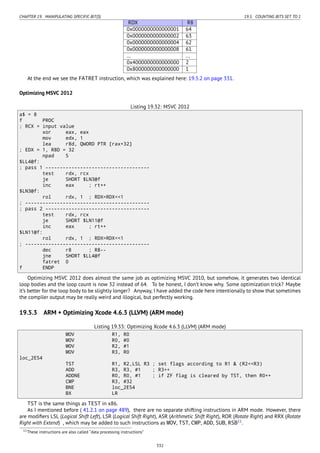 CHAPTER 19. MANIPULATING SPECIFIC BIT(S) 19.5. COUNTING BITS SET TO 1
RDX R8
0x0000000000000001 64
0x0000000000000002 63
0x0000000000000004 62
0x0000000000000008 61
... ...
0x4000000000000000 2
0x8000000000000000 1
At the end we see the FATRET instruction, which was explained here: 19.5.2 on page 331.
Optimizing MSVC 2012
Listing 19.32: MSVC 2012
a$ = 8
f PROC
; RCX = input value
xor eax, eax
mov edx, 1
lea r8d, QWORD PTR [rax+32]
; EDX = 1, R8D = 32
npad 5
$LL4@f:
; pass 1 ------------------------------------
test rdx, rcx
je SHORT $LN3@f
inc eax ; rt++
$LN3@f:
rol rdx, 1 ; RDX=RDX<<1
; -------------------------------------------
; pass 2 ------------------------------------
test rdx, rcx
je SHORT $LN11@f
inc eax ; rt++
$LN11@f:
rol rdx, 1 ; RDX=RDX<<1
; -------------------------------------------
dec r8 ; R8--
jne SHORT $LL4@f
fatret 0
f ENDP
Optimizing MSVC 2012 does almost the same job as optimizing MSVC 2010, but somehow, it generates two identical
loop bodies and the loop count is now 32 instead of 64. To be honest, I don’t know why. Some optimization trick? Maybe
it’s better for the loop body to be slightly longer? Anyway, I have added the code here intentionally to show that sometimes
the compiler output may be really weird and illogical, but perfectly working.
19.5.3 ARM + Optimizing Xcode 4.6.3 (LLVM) (ARM mode)
Listing 19.33: Optimizing Xcode 4.6.3 (LLVM) (ARM mode)
MOV R1, R0
MOV R0, #0
MOV R2, #1
MOV R3, R0
loc_2E54
TST R1, R2,LSL R3 ; set flags according to R1 & (R2<<R3)
ADD R3, R3, #1 ; R3++
ADDNE R0, R0, #1 ; if ZF flag is cleared by TST, then R0++
CMP R3, #32
BNE loc_2E54
BX LR
TST is the same things as TEST in x86.
As I mentioned before ( 41.2.1 on page 489), there are no separate shifting instructions in ARM mode. However, there
are modiﬁers LSL (Logical Shift Left), LSR (Logical Shift Right), ASR (Arithmetic Shift Right), ROR (Rotate Right) and RRX (Rotate
Right with Extend) , which may be added to such instructions as MOV, TST, CMP, ADD, SUB, RSB11
.
11These instructions are also called “data processing instructions”
332
 