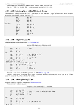 CHAPTER 19. MANIPULATING SPECIFIC BIT(S) 19.5. COUNTING BITS SET TO 1
These modiﬁcators deﬁne how to shift the second operand and by how many bits.
Thus the ``TST R1, R2,LSL R3'' instruction works here as R1 ∧ (R2 ≪ R3).
19.5.4 ARM + Optimizing Xcode 4.6.3 (LLVM) (thumb-2 mode)
Almost the same, but here are two LSL.W/TST instructions are used instead of a single TST, because in thumb mode it is
not possible to deﬁne LSL modiﬁer directly in TST.
MOV R1, R0
MOVS R0, #0
MOV.W R9, #1
MOVS R3, #0
loc_2F7A
LSL.W R2, R9, R3
TST R2, R1
ADD.W R3, R3, #1
IT NE
ADDNE R0, #1
CMP R3, #32
BNE loc_2F7A
BX LR
19.5.5 ARM64 + Optimizing GCC 4.9
I took the 64-bit example I already used: 19.5.2 on page 330.
Listing 19.34: Optimizing GCC (Linaro) 4.8
f:
mov w2, 0 ; rt=0
mov x5, 1
mov w1, w2
.L2:
lsl x4, x5, x1 ; w4 = w5<<w1 = 1<<i
add w3, w2, 1 ; new_rt=rt+1
tst x4, x0 ; (1<<i) & a
add w1, w1, 1 ; i++
; result of TST was non-zero?
; then w2=w3 or rt=new_rt.
; otherwise: w2=w2 or rt=rt (idle operation)
csel w2, w3, w2, ne
cmp w1, 64 ; i<64?
bne .L2 ; yes
mov w0, w2 ; return rt
ret
The result is very similar to what GCC generates for x64: 19.30 on page 330.
The CSEL instruction is “Conditional SELect”, it just choose one variable of two depending on the ﬂags set by TST and
copies the value into W2 , which holds the “rt” variable.
19.5.6 ARM64 + Non-optimizing GCC 4.9
And again, the 64-bit example I already used: 19.5.2 on page 330.
The code is more verbose, as usual.
Listing 19.35: Non-optimizing GCC (Linaro) 4.8
f:
sub sp, sp, #32
str x0, [sp,8] ; store "a" value to Register Save Area
str wzr, [sp,24] ; rt=0
str wzr, [sp,28] ; i=0
b .L2
.L4:
ldr w0, [sp,28]
mov x1, 1
lsl x0, x1, x0 ; X0 = X1<<X0 = 1<<i
mov x1, x0
; X1 = 1<<1
333
 