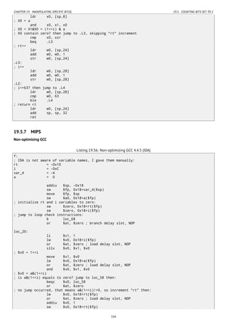 CHAPTER 19. MANIPULATING SPECIFIC BIT(S) 19.5. COUNTING BITS SET TO 1
ldr x0, [sp,8]
; X0 = a
and x0, x1, x0
; X0 = X1&X0 = (1<<i) & a
; X0 contain zero? then jump to .L3, skipping "rt" increment
cmp x0, xzr
beq .L3
; rt++
ldr w0, [sp,24]
add w0, w0, 1
str w0, [sp,24]
.L3:
; i++
ldr w0, [sp,28]
add w0, w0, 1
str w0, [sp,28]
.L2:
; i<=63? then jump to .L4
ldr w0, [sp,28]
cmp w0, 63
ble .L4
; return rt
ldr w0, [sp,24]
add sp, sp, 32
ret
19.5.7 MIPS
Non-optimizing GCC
Listing 19.36: Non-optimizing GCC 4.4.5 (IDA)
f:
; IDA is not aware of variable names, I gave them manually:
rt = -0x10
i = -0xC
var_4 = -4
a = 0
addiu $sp, -0x18
sw $fp, 0x18+var_4($sp)
move $fp, $sp
sw $a0, 0x18+a($fp)
; initialize rt and i variables to zero:
sw $zero, 0x18+rt($fp)
sw $zero, 0x18+i($fp)
; jump to loop check instructions:
b loc_68
or $at, $zero ; branch delay slot, NOP
loc_20:
li $v1, 1
lw $v0, 0x18+i($fp)
or $at, $zero ; load delay slot, NOP
sllv $v0, $v1, $v0
; $v0 = 1<<i
move $v1, $v0
lw $v0, 0x18+a($fp)
or $at, $zero ; load delay slot, NOP
and $v0, $v1, $v0
; $v0 = a&(1<<i)
; is a&(1<<i) equals to zero? jump to loc_58 then:
beqz $v0, loc_58
or $at, $zero
; no jump occurred, that means a&(1<<i)!=0, so increment "rt" then:
lw $v0, 0x18+rt($fp)
or $at, $zero ; load delay slot, NOP
addiu $v0, 1
sw $v0, 0x18+rt($fp)
334
 