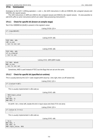 CHAPTER 19. MANIPULATING SPECIFIC BIT(S) 19.6. CONCLUSION
19.6 Conclusion
Analogous to the C/C++ shifting operators ≪ and ≫, the shift instructions in x86 are SHR/SHL (for unsigned values) and
SAR/SHL (for signed values).
The shift instructions in ARM are LSR/LSL (for unsigned values) and ASR/LSL (for signed values). It’s also possible to
add shift sufﬁx to some instructions (which are called “data processing instructions”).
19.6.1 Check for speciﬁc bit (known at compile stage)
Test if the 1000000 bit (0x40) is present in the register’s value:
Listing 19.38: C/C++
if (input&0x40)
...
Listing 19.39: x86
TEST REG, 40h
JNZ is_set
; bit is not set
Listing 19.40: x86
TEST REG, 40h
JZ is_cleared
; bit is set
Listing 19.41: ARM (ARM mode)
TST REG, #0x40
BNE is_set
; bit is not set
Sometimes, AND is used instead of TEST, but the ﬂags that are set are the same.
19.6.2 Check for speciﬁc bit (speciﬁed at runtime)
This is usually done by this C/C++ code snippet (shift value by n bits right, then cut off lowest bit):
Listing 19.42: C/C++
if ((value>>n)&1)
....
This is usually implemented in x86 code as:
Listing 19.43: x86
; REG=input_value
; CL=n
SHR REG, CL
AND REG, 1
Or (shift 1 bit n times left, isolate this bit in input value and check if it’s not zero):
Listing 19.44: C/C++
if (value & (1<<n))
....
This is usually implemented in x86 code as:
Listing 19.45: x86
; CL=n
MOV REG, 1
SHL REG, CL
AND input_value, REG
336
 