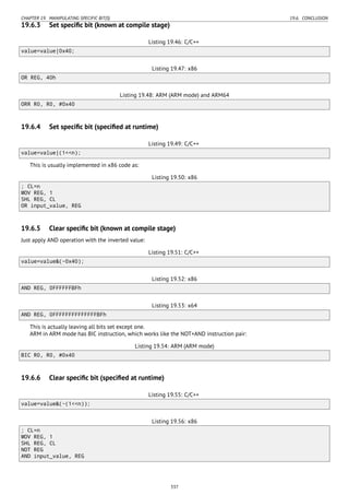 CHAPTER 19. MANIPULATING SPECIFIC BIT(S) 19.6. CONCLUSION
19.6.3 Set speciﬁc bit (known at compile stage)
Listing 19.46: C/C++
value=value|0x40;
Listing 19.47: x86
OR REG, 40h
Listing 19.48: ARM (ARM mode) and ARM64
ORR R0, R0, #0x40
19.6.4 Set speciﬁc bit (speciﬁed at runtime)
Listing 19.49: C/C++
value=value|(1<<n);
This is usually implemented in x86 code as:
Listing 19.50: x86
; CL=n
MOV REG, 1
SHL REG, CL
OR input_value, REG
19.6.5 Clear speciﬁc bit (known at compile stage)
Just apply AND operation with the inverted value:
Listing 19.51: C/C++
value=value&(~0x40);
Listing 19.52: x86
AND REG, 0FFFFFFBFh
Listing 19.53: x64
AND REG, 0FFFFFFFFFFFFFFBFh
This is actually leaving all bits set except one.
ARM in ARM mode has BIC instruction, which works like the NOT+AND instruction pair:
Listing 19.54: ARM (ARM mode)
BIC R0, R0, #0x40
19.6.6 Clear speciﬁc bit (speciﬁed at runtime)
Listing 19.55: C/C++
value=value&(~(1<<n));
Listing 19.56: x86
; CL=n
MOV REG, 1
SHL REG, CL
NOT REG
AND input_value, REG
337
 