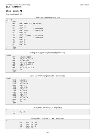 CHAPTER 19. MANIPULATING SPECIFIC BIT(S) 19.7. EXERCISES
19.7 Exercises
19.7.1 Exercise #1
What does this code do?
Listing 19.57: Optimizing MSVC 2010
_a$ = 8
_f PROC
mov ecx, DWORD PTR _a$[esp-4]
mov eax, ecx
mov edx, ecx
shl edx, 16 ; 00000010H
and eax, 65280 ; 0000ff00H
or eax, edx
mov edx, ecx
and edx, 16711680 ; 00ff0000H
shr ecx, 16 ; 00000010H
or edx, ecx
shl eax, 8
shr edx, 8
or eax, edx
ret 0
_f ENDP
Listing 19.58: Optimizing Keil 6/2013 (ARM mode)
f PROC
MOV r1,#0xff0000
AND r1,r1,r0,LSL #8
MOV r2,#0xff00
ORR r1,r1,r0,LSR #24
AND r2,r2,r0,LSR #8
ORR r1,r1,r2
ORR r0,r1,r0,LSL #24
BX lr
ENDP
Listing 19.59: Optimizing Keil 6/2013 (thumb mode)
f PROC
MOVS r3,#0xff
LSLS r2,r0,#8
LSLS r3,r3,#16
ANDS r2,r2,r3
LSRS r1,r0,#24
ORRS r1,r1,r2
LSRS r2,r0,#8
ASRS r3,r3,#8
ANDS r2,r2,r3
ORRS r1,r1,r2
LSLS r0,r0,#24
ORRS r0,r0,r1
BX lr
ENDP
Listing 19.60: Optimizing GCC 4.9 (ARM64)
f:
rev w0, w0
ret
Listing 19.61: Optimizing GCC 4.4.5 (MIPS) (IDA)
f:
srl $v0, $a0, 24
sll $v1, $a0, 24
sll $a1, $a0, 8
or $v1, $v0
338
 