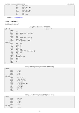 CHAPTER 19. MANIPULATING SPECIFIC BIT(S) 19.7. EXERCISES
lui $v0, 0xFF
and $v0, $a1, $v0
srl $a0, 8
or $v0, $v1, $v0
andi $a0, 0xFF00
jr $ra
or $v0, $a0
Answer: G.1.11 on page 956.
19.7.2 Exercise #2
What does this code do?
Listing 19.62: Optimizing MSVC 2010
_a$ = 8 ; size = 4
_f PROC
push esi
mov esi, DWORD PTR _a$[esp]
xor ecx, ecx
push edi
lea edx, DWORD PTR [ecx+1]
xor eax, eax
npad 3 ; align next label
$LL3@f:
mov edi, esi
shr edi, cl
add ecx, 4
and edi, 15
imul edi, edx
lea edx, DWORD PTR [edx+edx*4]
add eax, edi
add edx, edx
cmp ecx, 28
jle SHORT $LL3@f
pop edi
pop esi
ret 0
_f ENDP
Listing 19.63: Optimizing Keil 6/2013 (ARM mode)
f PROC
MOV r3,r0
MOV r1,#0
MOV r2,#1
MOV r0,r1
|L0.16|
LSR r12,r3,r1
AND r12,r12,#0xf
MLA r0,r12,r2,r0
ADD r1,r1,#4
ADD r2,r2,r2,LSL #2
CMP r1,#0x1c
LSL r2,r2,#1
BLE |L0.16|
BX lr
ENDP
Listing 19.64: Optimizing Keil 6/2013 (thumb mode)
f PROC
PUSH {r4,lr}
MOVS r3,r0
MOVS r1,#0
MOVS r2,#1
MOVS r0,r1
|L0.10|
MOVS r4,r3
339
 