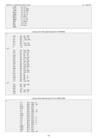 CHAPTER 19. MANIPULATING SPECIFIC BIT(S) 19.7. EXERCISES
LSRS r4,r4,r1
LSLS r4,r4,#28
LSRS r4,r4,#28
MULS r4,r2,r4
ADDS r0,r4,r0
MOVS r4,#0xa
MULS r2,r4,r2
ADDS r1,r1,#4
CMP r1,#0x1c
BLE |L0.10|
POP {r4,pc}
ENDP
Listing 19.65: Non-optimizing GCC 4.9 (ARM64)
f:
sub sp, sp, #32
str w0, [sp,12]
str wzr, [sp,28]
mov w0, 1
str w0, [sp,24]
str wzr, [sp,20]
b .L2
.L3:
ldr w0, [sp,28]
ldr w1, [sp,12]
lsr w0, w1, w0
and w1, w0, 15
ldr w0, [sp,24]
mul w0, w1, w0
ldr w1, [sp,20]
add w0, w1, w0
str w0, [sp,20]
ldr w0, [sp,28]
add w0, w0, 4
str w0, [sp,28]
ldr w1, [sp,24]
mov w0, w1
lsl w0, w0, 2
add w0, w0, w1
lsl w0, w0, 1
str w0, [sp,24]
.L2:
ldr w0, [sp,28]
cmp w0, 28
ble .L3
ldr w0, [sp,20]
add sp, sp, 32
ret
Listing 19.66: Optimizing GCC 4.4.5 (MIPS) (IDA)
f:
srl $v0, $a0, 8
srl $a3, $a0, 20
andi $a3, 0xF
andi $v0, 0xF
srl $a1, $a0, 12
srl $a2, $a0, 16
andi $a1, 0xF
andi $a2, 0xF
sll $t2, $v0, 4
sll $v1, $a3, 2
sll $t0, $v0, 2
srl $t1, $a0, 4
sll $t5, $a3, 7
addu $t0, $t2
subu $t5, $v1
andi $t1, 0xF
srl $v1, $a0, 28
340
 